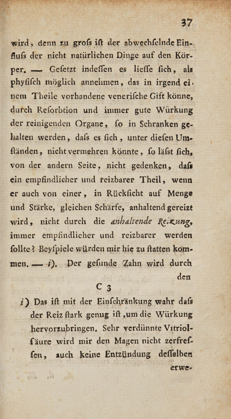 wird, denn m grofs iß der abwechfelndeEin- üufs der nicht natürlichen Dinge auf den Kör¬ per* — Gefetzt indelTen es Helfe fich, als phyfifch möglich annehmen, das in irgend ei ■ neni Theile vorhandene venerifche Gift könne, durch Reforbtion und immer gute Würkung der reinigenden Organe, fo in Schranken ge¬ halten werden, dafs es fich , unter diefen Ilm- Randen, nicht vermehren könnte , fo läfst fich, von der andern Seite, nicht gedenken, daft ein empfindlicher und reizbarer Theil, wenn er auch von einer, in Rücklicht auf Menge und Stärke, gleichen Schärfe, anhaltend gereizt wird, nicht durch die anhaltende I{elsiiing9 immer empfindlicher und reizbarer werden follte ? Beylpiele würden mir hie zu Hatten kom¬ men. —- t), Der gefunde Zahn wird durch den C 3 i) Das ift mit der Einfch/änkung wahr dafs der Reizftark genug ift,um die Würkung hervorzubringen. Sehr verdünnte Vitriol- f äure wird mir den Magen nicht zerfref¬ fen, auch keine Entzündung delfelben erwe-