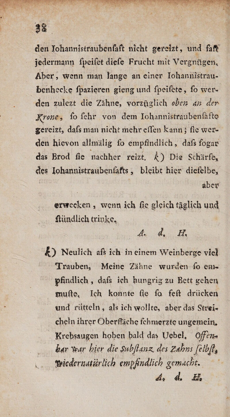 den Xohannlstraubenfaft nicht gereizt, und fall jedermann fpeifet diefe Frucht mit Vergnügen, Aber, wenn man lange an einer Iohannlstrau- Ibenhecke fpazieren gieng und fpeifete, fo wer¬ den zulezt die Zähne, vorzüglich, oben an der Jerone, fo fehr von dem Iohannistraubenfäfte gereizt, dafs man nicht mehr elfen kann y fie wer¬ den hievon alim'älig fb empfindlich, dafs fo gar das Brod fie nachher reizt. 4) Di® Schärfe, des Xohannistraubeniafts, bleibt hier diefelbe, aber ©rwecken , wenn ich fie gleich täglich Müd füindlich trinke, J, ff 4,) Neulich afs ich in einem Weinberge viel Trauben, Meine Zähne wurden fo em¬ pfindlich , dafs ich hungrig zu Bett gehen muffe. Ich konnte fie fo feft drücken und rütteln, als ich wollte, aber das Strei¬ cheln ihrer Oberfläche fehmerzte ungemein* Krebsaugen hoben bald das Uebel* Ojfeju b.dr ybar hier die Subjlmz^ des Zahns [elbß$ y *$kder natürlich empfindlich gemacht. <A$ d» ff9