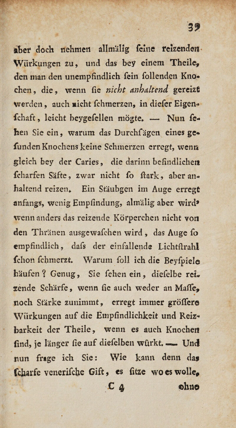 3^ aber doch nehmen allmälig feine reizenden Wirkungen zu, und das bey einem Theile, den man den unempfindlich fein Tollenden Kno* eben, die, wenn fie nicht a?ibaltend gereizt werden, auch micht fchmerzen, in diefer Eigen- fchaft, leicht beygefellen mögte. — Nun fe- hen Sie ein, warum das Durchfägen eines ge¬ funden Knochens keine Schmerzen erregt, wenn gleich bey der Caries, die darinn befindlichen fcharfen Säfte, zwar nicht fo ftark * aber an¬ haltend reizen* Ein Stäubgen im Auge erregt anfangs, wenig Empfindung, almälig aber wird* wenn anders das reizende Körperchen nicht von den Thränen ausgewafchen wird , das Auge fo empfindlich, dafs der einfallende Lichtftrahi fchon fchmerzt. Warum foll ich die Beyfpiel© häufen ? Genug, Sie fehen ein, diefelbe rei¬ sende Schärfe, wenn fie auch weder an Maffe» • noch Stärke zunimmt, erregt immer gröffer© Wirkungen auf die Empfindlichkeit und Reiz¬ barkeit der Theile, wenn es auch Knochen find, je länger fie auf diefelben würkt.— Und nun frage ich Sie: Wie kann denn daj fcharfc venerifchc Gift, es fitze wo es wolle» C 4 oh m