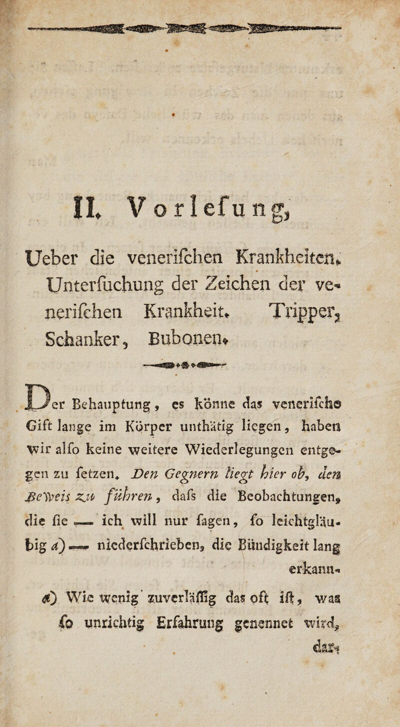 Uebcr die venerifchen Krankheiten» Unterfuchung der Zeichen der ve« nerifehen Krankheit«. Tripper«* Schanker, Bubonen» l3er Behauptung, es könne das venerifcho Gift lange im Körper unthätig liegen, haben wir alfo keine weitere Wiederlegungen entge¬ gen zu fetzen* Den Gegnern Hegt hier ob, dem Beweis zji> führen, dafs die Beobachtungen* die fie _ ich will nur fügen, fo leichtgläu¬ big a) ™ niederfchrieben, die Bündigkeit lang erkannt <#) Wie wenig 'zuverläflig das oft; ilf, v/as fo unrichtig Erfahrung genennefc wird* dar*