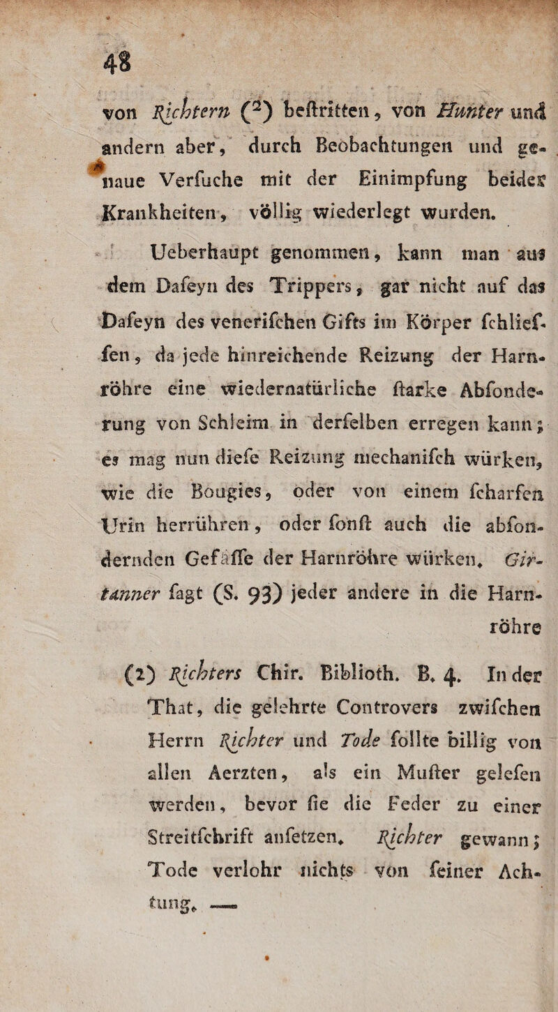 von Rechtem (2) beftritten , von Bunter und andern aber, durch Beobachtungen und ge- irfl naue Verfuche mit der Einimpfung bebte Krankheiten, völlig wiederlegt wurden. Ueberhaupt genommen, kann man auf dem Dafeyn des Trippers, gar nicht auf das Dafeyn des venerifchen Gifts im Körper fehlief- fen, da jede hinreichende Reizung der Harn¬ röhre eine widernatürliche Barke Abände¬ rung von Schleim in derfeiben erregen kann; es mag nun diefe Reizung niechanifch würken, wie die Bougies, oder von einem fcharfen Urin herrühren, oder fonft auch die abfon- dernden Gef äffe der Harnröhre würken. Gir- tdnner fagt (S. 93) jeder andere in die Harn¬ röhre (2) Ruhten Chir. Biblioth. B. 4. In der That, die gelehrte Controvers zwifchera Herrn Richter und Tode follte billig von allen Äerzten, als ein Mufter gelefen werden, bevor fie die Feder zu einer Streitfchrift anfetzen. Richter gewann; Tode verlohr nichts von feiner Ach¬ tung. _