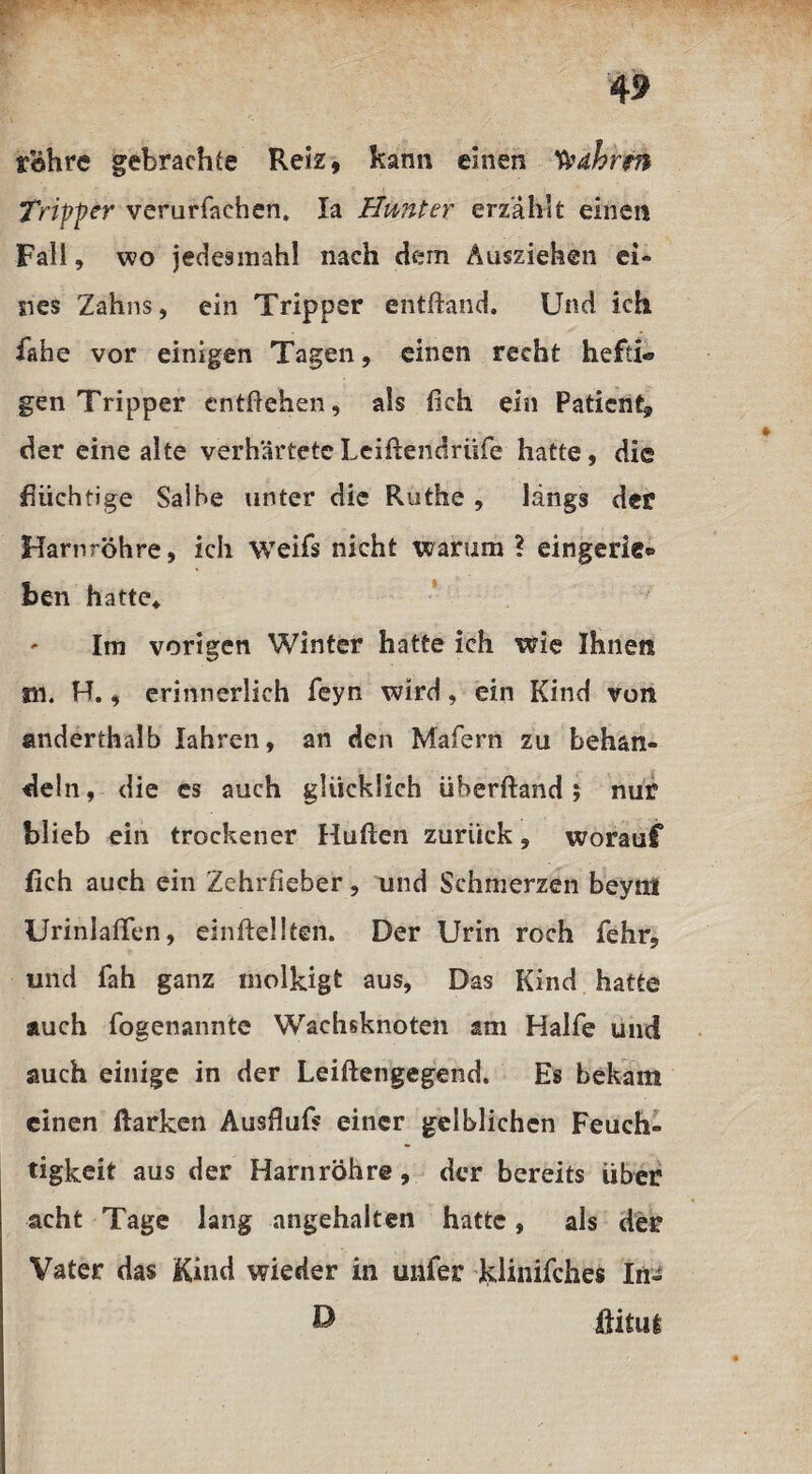 rohre gebrachte Reiz, kann einen Wahren Tripper verurfaehen. Ia Hunter erzählt einen Fall, wo jedesmahl nach dem Ausziehen ei¬ nes Zahns, ein Tripper entband. Und ich iahe vor einigen Tagen, einen recht hefti¬ gen Tripper entheben, als fich ein Patient, der eine alte verhärteteLeiftendrüfe hatte, die flüchtige Salbe unter die Ruthe , längs der Harnröhre, ich weifs nicht warum ? eingerie® ben hatte* Im vorigen Winter hatte ich wie Ihnen m. H., erinnerlich feyn wird, ein Kind von anderthalb lahren, an den Mafern zu behan¬ deln, die es auch glücklich überhand; nur blieb ein trockener Huhen zurück, worauf lieh auch ein Zehrfieber, und Schmerzen beynt Uriniaflen, einhellten. Der Urin roch fehr, und fah ganz molkigt aus. Das Kind hatte auch fogenannte Wachsknoten am Hälfe und auch einige in der Leihengegend. Es bekam einen harken Aushuf* einer gelblichen Feuch¬ tigkeit aus der Harnröhre, der bereits über acht Tage lang angehalten hatte, als der Vater das Kind wieder in unfer klinifches In- £* ilitui