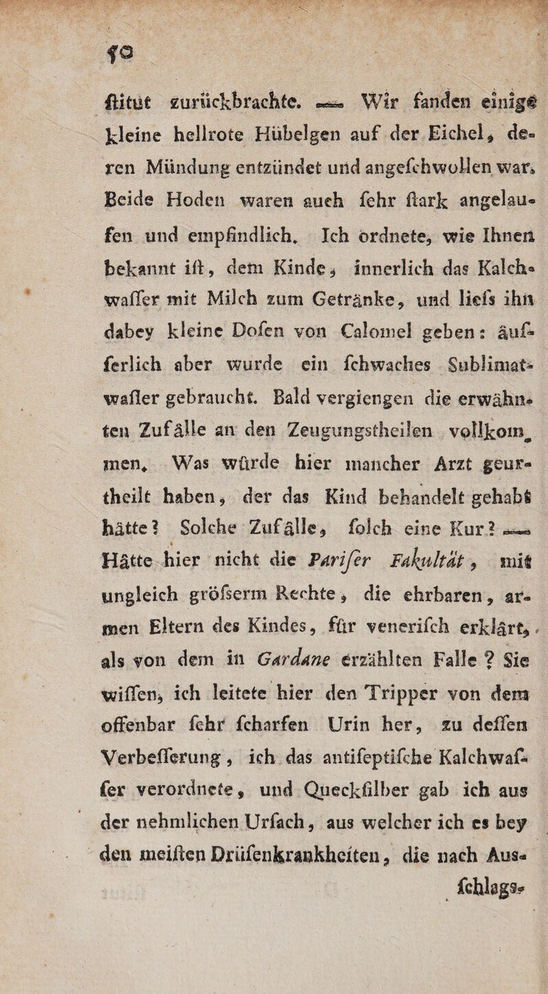 ßitut zuruckbrachfc. Wir fanden einigt kleine hellrote Hübelgen auf der Eichel* de* ren Mündung entzündet und angefchwollen war* Beide Hoden waren auch fehr Bark angelau» fen und empfindlich» Ich ordnete, wie Ihnen bekannt ift, dem Kinde* innerlich das Kalch« wafifer mit Milch zum Getränke, und lid's ihn dabey kleine Dofen von Calomel geben: auf* ferlich aber wurde ein fchwaches Sublimat- wafier gebraucht. Bald vergiengen die erwähn¬ ten Zufälle an den Zeugungsthcilen vollkoin, men* Was würde hier mancher Arzt geur- theilt haben, der das Kind behandelt gehabt hätte? Solche Zufälle* folch eine Kur? * Hätte hier nicht die Parifir FdhsiltÜt, mit ungleich gröfserm Rechte, die ehrbaren, ar¬ men Eltern des Kindes, für venerifch erklärt* * als von dem in G^rdane erzählten Falle ? Sie wififen* ich leitete hier den Tripper von dem offenbar fehr fcharfen Urin her, zu delfen VerbefTerung , ich das antifeptifche Kalchwaf- fer verordnte, und Queckfilber gab ich aus der nehmlichen Urfach, aus welcher ich cs bey den meiften Driuenfeirankhciten, die nach Aus-
