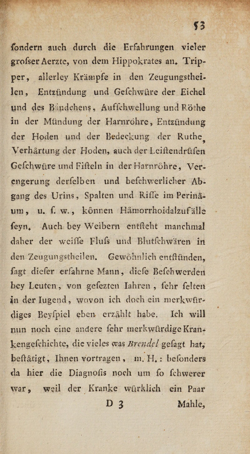 fondern auch durch die Erfahrungen vieler grofser Aerzte, von dem Hippokrates an* Trip¬ per, allerley Krämpfe in den Zeugungsthei- len, Entzündung und Gefchwüre der Eichel ynd des Kindchens, Auffchwellung und Röche in der Mündung der Harnröhre, Entzündung der Hoden und der Bedeckung der Ruthe^ Verhärtung der Hoden, auch der Leiftendrüfen Gefchwüre und Fifteln in der Harnröhre, Ver¬ engerung derfelben und befchwerlicher Ab¬ gang des Urins, Spalten und Riffe im Perinä- um, u. f. w., können Hämorrhoidalzufälle feyn«. Auch bey Weibern enthebt manchmal daher der wciffe Flufs und Blutfehwären in den Zeugungstheilen. Gewöhnlich entzünden, fagt diefer erfahrne Mann, diefe Befchwerden bey Leuten, von gefezten Iahren , lehr feiten in der lugend, wovon ich doch ein merkwür¬ diges Beyfpiel eben erzählt habe. Ich will mm noch eine andere fehr merkwürdige Kran- kengefchichte, die vieles was Jirendel gefagt hat, betätigt. Ihnen vortragen , m, H,: hefonders da hier die Diagnohs noch um fo fchwerer war, weil der Kranke würklich ein Paar D g Mahle,