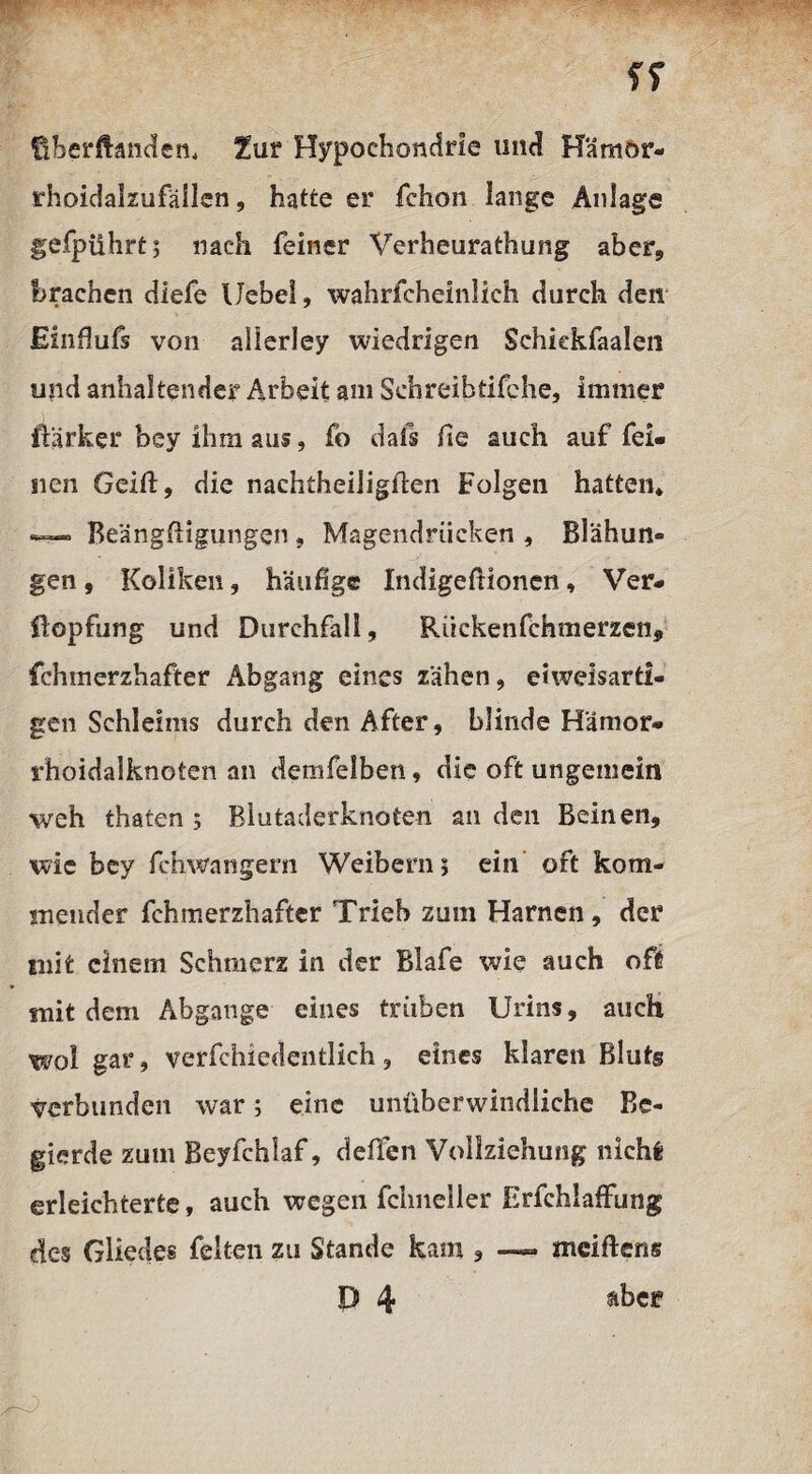 tiberftändem Zur Hypochondrie und H'äraor- rhoidalzufäilen, hatte er fchon lange Anlage gefpiihrt; nach feiner Verheurathung aber, brachen diefe Uebei, wahrfcheinlich durch den Einfiufs von allerley wiedrigen Schiekfaalen und anhaltender Arbeit am Schreibtifche, immer ftärker bey ihm aus, fo dafs he auch auf fei¬ nen Grift, die naehtheiligflen Folgen hatten* Beängstigungen , Magendrücken , Blähun¬ gen , Koliken, häufige Indigefiionen, Ver- üopfung und Durchfall, Rückenfehmerzen, fchmerzhafter Abgang eines zähen, eiweisarti- gen Schleims durch den After, blinde Hämor¬ rhoidalknoten an demfelben, die oft ungemein weh thaten 5 Blutaderknoten an den Beinen, wie bey fchwangern Weibern; ein oft kom¬ mender fchmerzhafter Trieb zum Harnen, der mit einem Schmerz in der Blafe wie auch oft mit dem Abgänge eines trüben Urins, auch wol gar, verfchiedentlich, eines klaren Bluts verbunden war; eine unüberwindliche Be¬ gierde zum Beyfchlaf, deflen Vollziehung nicht: erleichterte, auch wegeil fclmeller Erfchiaffung des Gliedes feiten zu Stande kam * —- mciftens D 4 aber