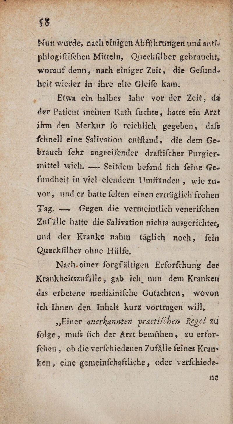 Kon wurde, nach einigen Abführungen und antf* phlogiftifchen Mitteln, Queckfilber gebraucht, worauf denn, nach einiger Zeit, die Gefund« heit wieder in ihre alte Gleife kam. Etwa ein halbes Jahr vor der Zeit, da der Patient meinen Rath fuchte, hatte ein Arzt ihm den Merkur fo reichlich gegeben, dafs fchnell eine Salivation entüand, die dem Ge¬ brauch fehr angreifender draftifcher Purgier- mittel wich. —— Seitdem befand fielt feine Ge- fundheit In viel elendem Umftänden , wie zu¬ vor , und er hatte feiten einen erträglich frohen Tag. —— Gegen die vermeintlich venerifchen Zuf älle hatte die Salivation nichts ausgerichtet, und der Kranke nahm täglich noch, fein Queckfilber ohne Hülfe. Nach, einer forgfältigen Erforfchung der Krankheitszufälle, gab ichw nun dem Kranken das erbetene roedizinifche Gutachten, wovon ich Ihnen den Inhalt kurz vortragen will* „Einer anerkannten practifchen Regel zi$ folge, mufs lieh der Arzt bemühen, zu erfor- fchen, ob die verfchiedenen Zufälle feines Kran* keil, eine gemeinfchaftliche, oder verfchiede-