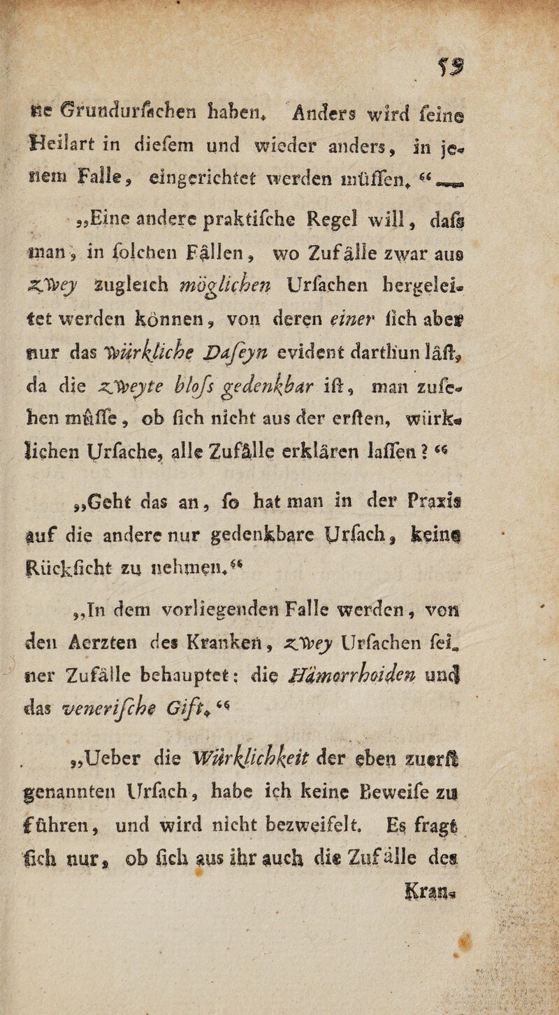 He Grundurfächen haben* Anders wird feine Heilart in diefem und wieder anders, in je* Hem Falle, eingerichtet werden mtilTen* 64 „Eine andere praktifche Regel will, dafs man, in folchen Fallen, wo Zufälle zwar aus Zfyey zugleich möglichen Urfachen berge!ei* fet werden können, von deren einer lieh abew nur das ’toiirkhche Dafeyn evident dartliun laß, da die zyjeyte blfs gedenkbar iß, man zufe* hen muffe, ob fich nicht aus der erften, wiirk* liehen Urfache, alle Zufälle erklären laffen ?6* „Geht das an, f© hat man in der Praxis auf die andere nur gedenkbare iJrfacha kein® Riickficht zu nehmen/® „In dem vorliegenden Falle werden, von den Äerzten des Kranken, zyvey Urfachen fei«, ner Zufälle behauptet: die Hdmorrhcidcn untj das venerifche Gift♦ „Ueber die Wirklichkeit der eben zuerlt genannten Urfach, habe ich keine Beweife zu führen, und wird nicht bezweifelt. Es fragt lieh nur, ob fich aus ihr auch die Zufälle des Kran*