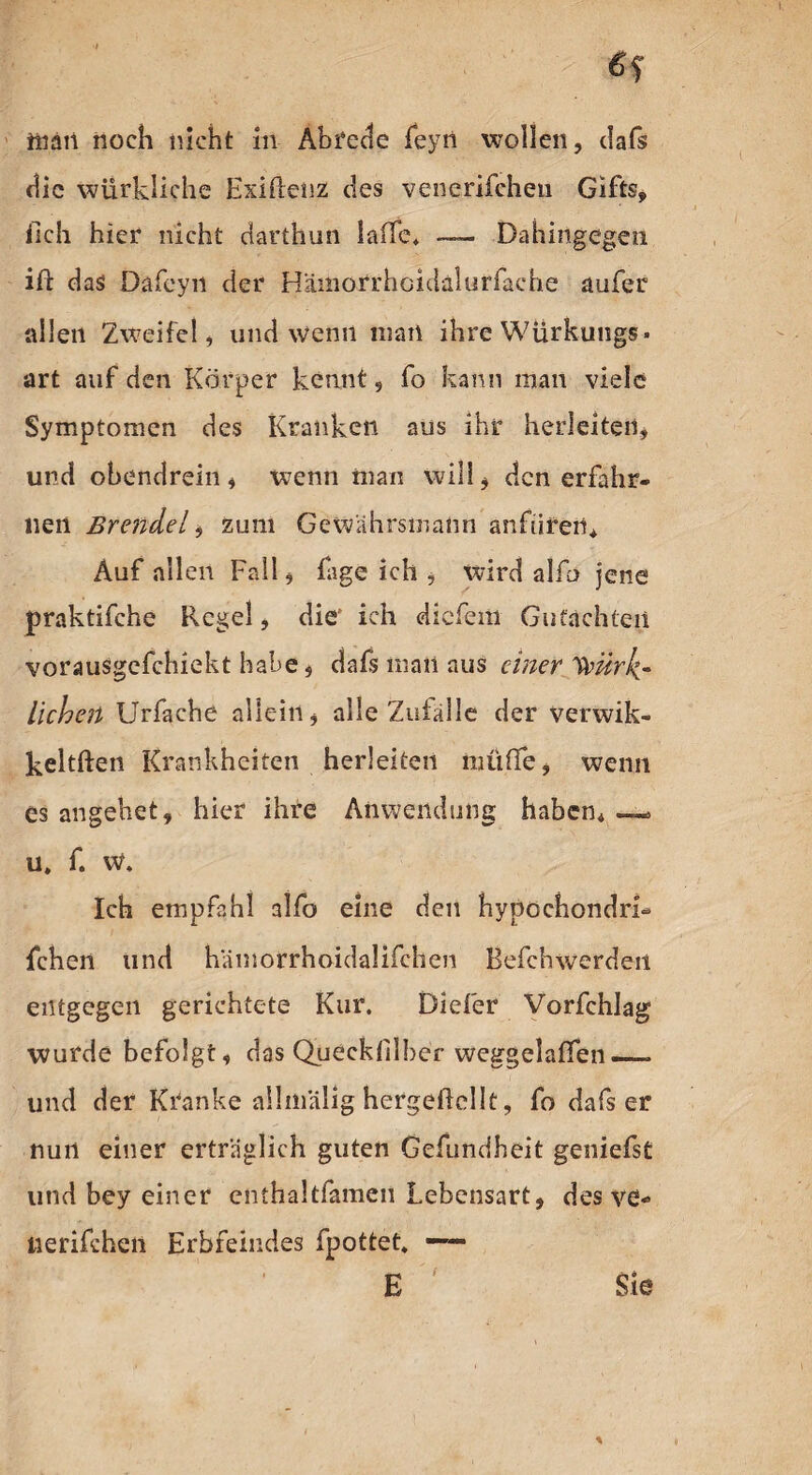 man noch nicht in Abrede feyn wollen, dafs die wiirkliche Exiftenz des venerifchen Gifts, iich hier nicht darthun laffe. — Dahingegen ift das Dafeyn der H'ämorrhcidalurfaehe aufer allen Zweifel, und wenn man ihre Würkungs. art auf den Körper kennt, fo kann man viele Symptomen des Kranken ans ihr herleiten, und obendrein, wenn man will, den erfahr¬ nen Br ende l zum Gewährsmann anfüren. Auf allen Fall, fage ich , wird alfci jene praktifche Regel, die1 ich dickem Gutachten vorausgcfchiekt habe, dafs man aus einer yoürk* liehen Urfache allein, alle Zuiälle der verwik- keltften Krankheiten herleiten müffe, wenn es angehet, hier ihre Anwendung haben, — u» f. w. Ich empfahl alfo eine den hypochondri- fchen und hämorrhoidalifchen Befchwerden entgegen gerichtete Kur. Diefer Vorfchlag wurde befolgt, das Quecklilher weggelaffen — und der Kranke allin'älig hergeilcllt, fo dafs er nun einer erträglich guten Gefundheit geniefst und bey einer enthaltfamen Lebensart, des ve- tierifchen Erbfeindes fpottet. — E Sie