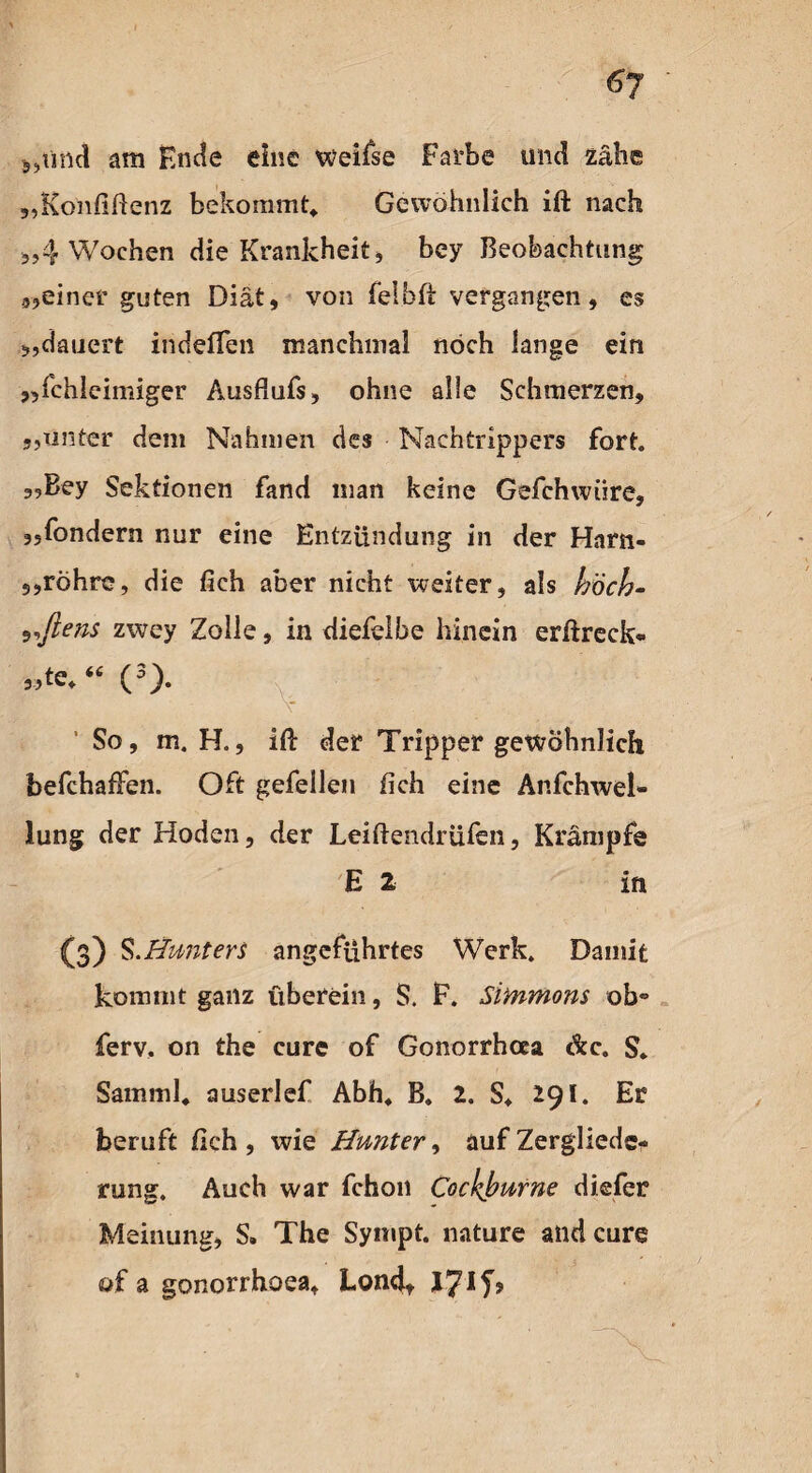 6y „und am Ende eine weifse Farbe und zähe „Ronfiftenz bekommt«. Gewöhnlich ift nach 5,4 Wochen die Krankheit, bey Beobachtung „einer guten Diät, von felbft vergangen, es „dauert indeflen manchmal noch lange ein „fchleimiger Ausflufs, ohne alle Schmerzen, s,unter dem Nahmen des Nachtrippers fort. 5,Bey Sektionen fand man keine Gefchwiire, 5,fondern nur eine Entzündung in der Harn- 5,rohre, die fich aber nicht weiter, als hoch- s^ftens zwey Zolle, in diefelbe hinein erftreck* 3>te«“ (3). So, m, H., ift der Tripper gewöhnlich befchafFen. Oft gefellen fich eine Anfchwel* lung der Hoden, der Leiftendrüfen, Krämpfe E 2 in (3) S.Hunters angeführtes Werk. Damit kommt ganz überein, S. F. Simmons ob*> ferv. on the eure of Gonorrhcea de. S* Samml« auserlef Abh« B. 2. S« 291. Er beruft fich , wie Hunter, auf Zergliede¬ rung. Auch war fchon Cockburne dkfer Meinung, S. The Sympt. nature and eure of a gonorrhoea, Lond* 17*
