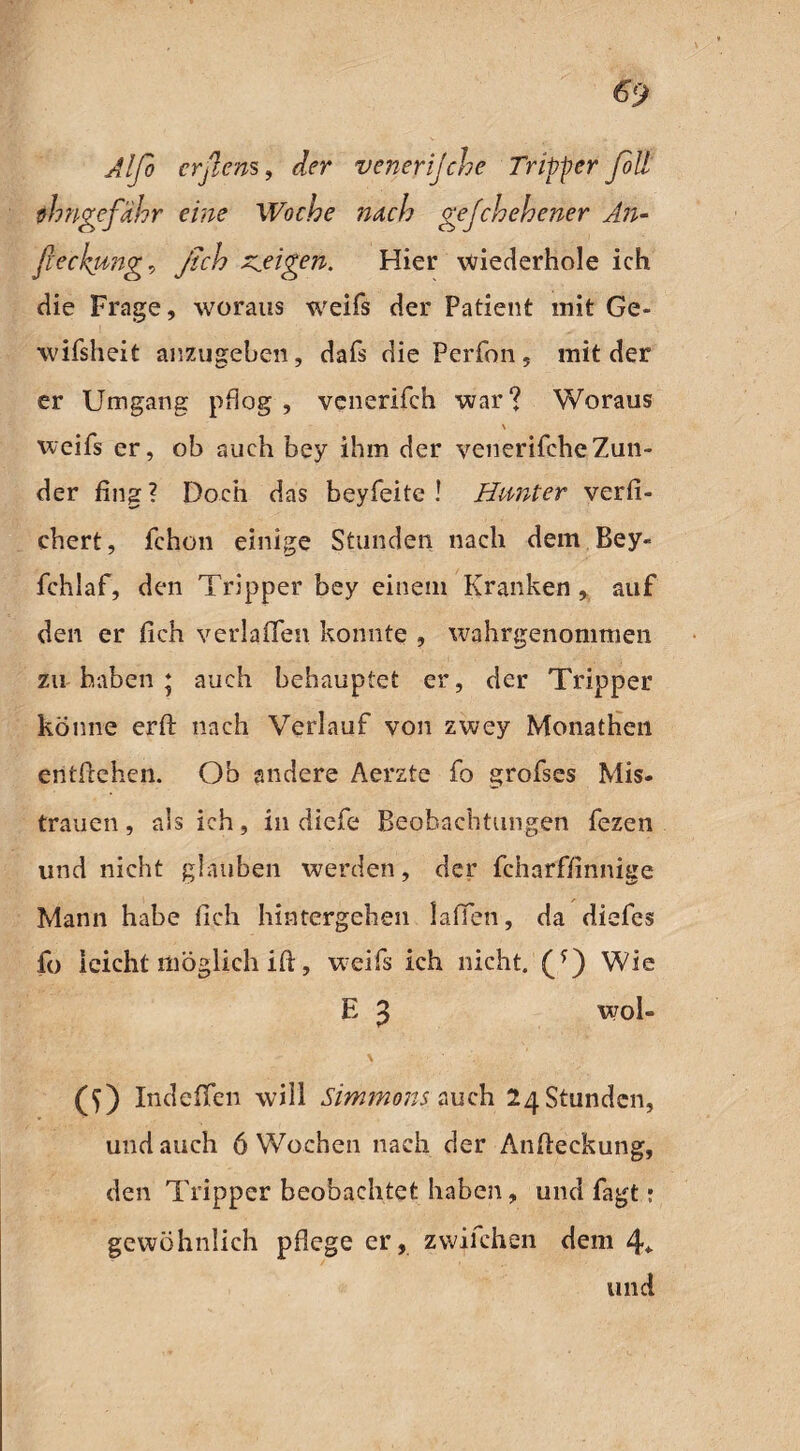 Alfo erßens, der venerijche Tripper foll thngefähr eine Woche nach gejchehener An- fieckung, y/ci? zweigen. Hier wiederhole ich die Frage, woraus weifs der Patient mit Ge- wifsheit anzugeben, dafs die Perfon, mit der er Umgang pflog , venerifch war? Woraus \ weifs er, ob auch bey ihm der venerifcheZun¬ der fing? Doch das beyfeite ! Hunter verfi- chert, fchon einige Stunden nach dem Bey« fchlaf, den Tripper bey einem Kranken, auf den er fleh verlaßen konnte , wahrgenommen zu haben ‘ auch behauptet er, der Tripper könne erfl: nach Verlauf von zwey Monatheil entflohen. Ob andere Aerzte fo grofses Mis¬ trauen, als ich, in diefe Beobachtungen fezen und nicht glauben werden, der fcharffinnige Mann habe fleh hintergehen 1 affen, da diefes fo leicht möglich ift, weifs ich nicht. (*) Wie E 3 wo!- \ ) Indeflen will Simmons auch 24 Stunden, und auch 6 Wochen nach der Anfteckung, den Tripper beobachtet haben, und fagt• gewöhnlich pflege er, zwilchen dem 4*