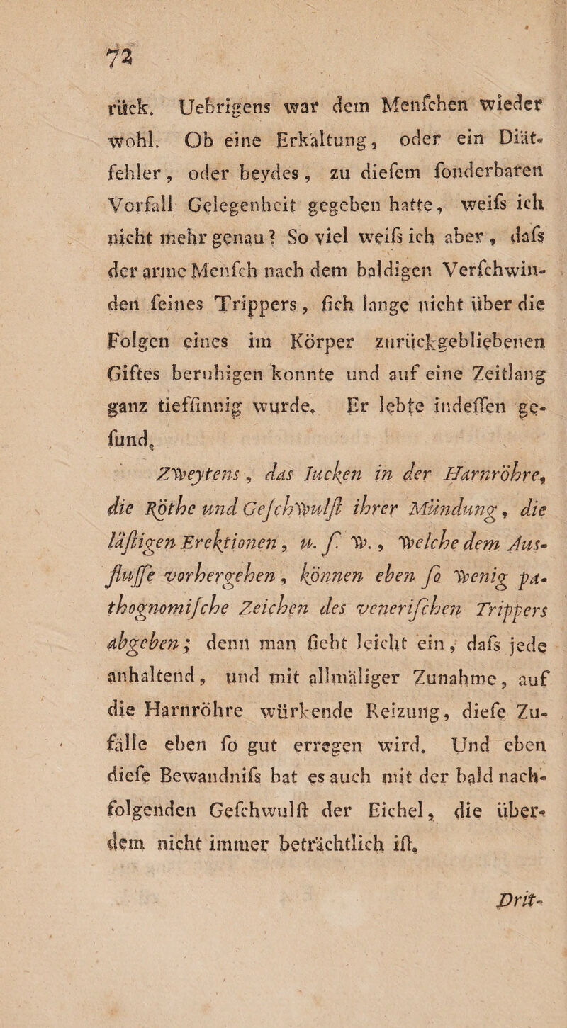 rück. Uebrigens war dem Mcnfchen wieder wohl. Ob eine Erkaltung, oder ein Diät* fehler, oder beydes, zu diefem fonderbaren Vorfall Gelegenheit gegeben hatte, weifs ich laicht mehr genau ? So viel weiß ich aber , dafs der arme Menfch nach dem baldigen Verfchwin- den feines Trippers, fich lange nicht über die Folgen eines im Körper zurückgebliebenen Giftes beruhigen konnte und auf eine Zeitlang ganz tieffinnig wurde. Er lebte indeffen ge- fund, Z^eytens, das Jucken in der Harnröhre, die Rfjthe und Gejchypulft ihrer Mündung, die luftigen Erektionen, u. ft Tr., Welche dem Aus- flujfe vorhergehen , können eben fto ypenig pd- thognomijehe Zeichen des veneriftchen Trippers dbgeben; denn man lieht leicht ein, dafs jede anhaltend, und mit allmaliger Zunahme, auf die Harnröhre würkende Reizung, diefe Zu¬ fälle eben fo gut erregen wird. Und eben diefe Bewandnifs hat es auch mit der bald nach¬ folgenden Gefchwulft der Eichel, die über¬ fein nicht immer beträchtlich ift. JDrit-