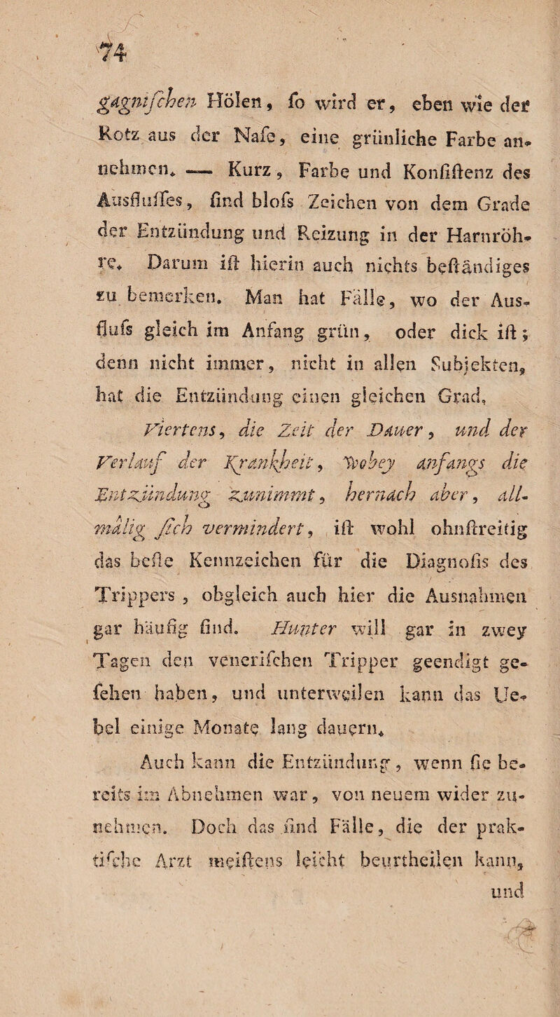 gagnifchen Holen, fo wird er, eben wie der Rotz aus der Nafe, eine grünliche Farbe an. nehmen* —— Kurz , Farbe und Konfiftenz des Ausflußes, find blofs Zeichen von dem Grade der Entzündung und Reizung in der Harnröh* re* Darum ift hierin auch nichts beftändiges zu bemerken. Man hat Fülle, wo der Aus. flufs gleich im Anfang grün, oder dick ift; denn nicht immer, nicht in allen Subjekten, hat die Entzündung einen gleichen Grad, Viertens, die Zeit der Dauer, und der Verlauf der Fg’dnlfeit, %'obey anfangs die Entzündung zunimmt, hernach aber, all- malig ßch vermindert, ift wohl ohnftreitig das hefte Kennzeichen für die Diagnofis des Trippers , obgleich auch hier die Ausnahmen gar häufig find. Hunter will gar in zwey Tagen den venerifchen Tripper geendigt ge- fehen haben, und unterweilen kann das Ue. bei einige Monate lang dauern* Auch kann die Entzündung, wenn fie be¬ reits im Äbnehmen war, von neuem wider zu- nehmen. Doch das find Fälle, die der prak- ^ X. tifthe Arzt meiftens leicht beurtheilen kann, und