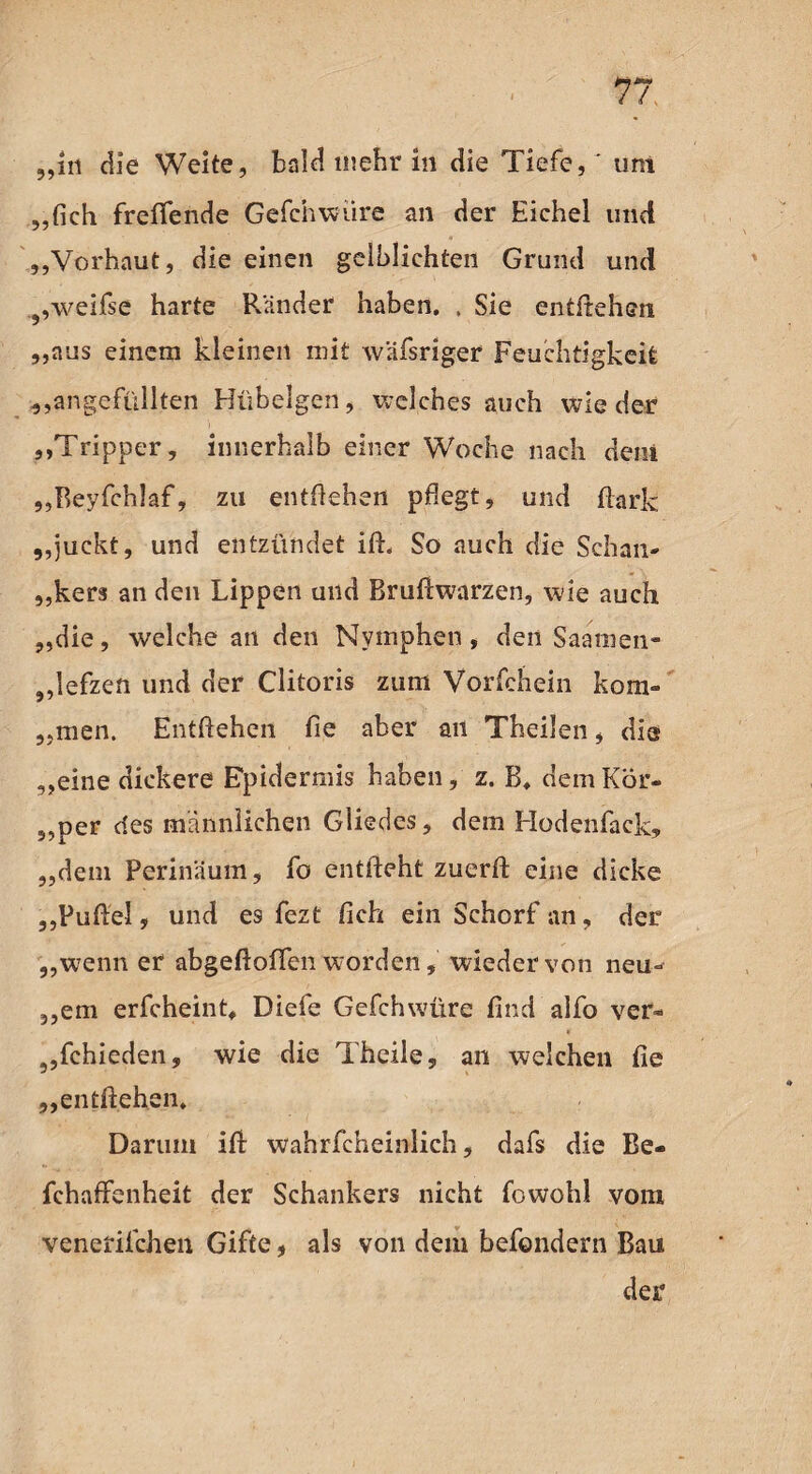 „in die Weite, bald mehr in die Tiefe, ' um „{ich freffende Gefchwiire an der Eichel und „Vorhaut, die einen geiblichten Grund und 9,weifse harte Ränder haben. , Sie entliehen „aus einem kleinen mit wäfsriger Feuchtigkeit „angefüllten Hübelgen, welches auch wieder „Tripper, innerhalb einer Woche nach dem „Beyfchlaf, zu entliehen pflegt, und flark „juckt, und entzündet ili, So auch die Schan¬ kers an den Lippen und Bruliwarzen, wie auch „die, welche an den Nymphen, den Saamen- „lefzen und der Clitoris zum Vorfchein kom- „men. Entliehen fie aber an Theilen, die „eine dickere Epidermis haben, z. B. dem Kör- „per des männlichen Gliedes, dem Hodenfack, „dem Perinäum, fo entlieht zuerll eine dicke „Fuftel, und es fezt fich ein Schorf an, der „wenn er abgeftolfen worden, wieder von neu- „em erfcheint. Diefe Gefchwüre find alfo ver¬ schieden, wie die 1 heile, an welchen fie „entliehen. Darum ifi: wahrfcheinlich, dafs die Be- fchaffenheit der Schankers nicht fowohl vom venefilchen Gifte, als von dem befondern Bau der