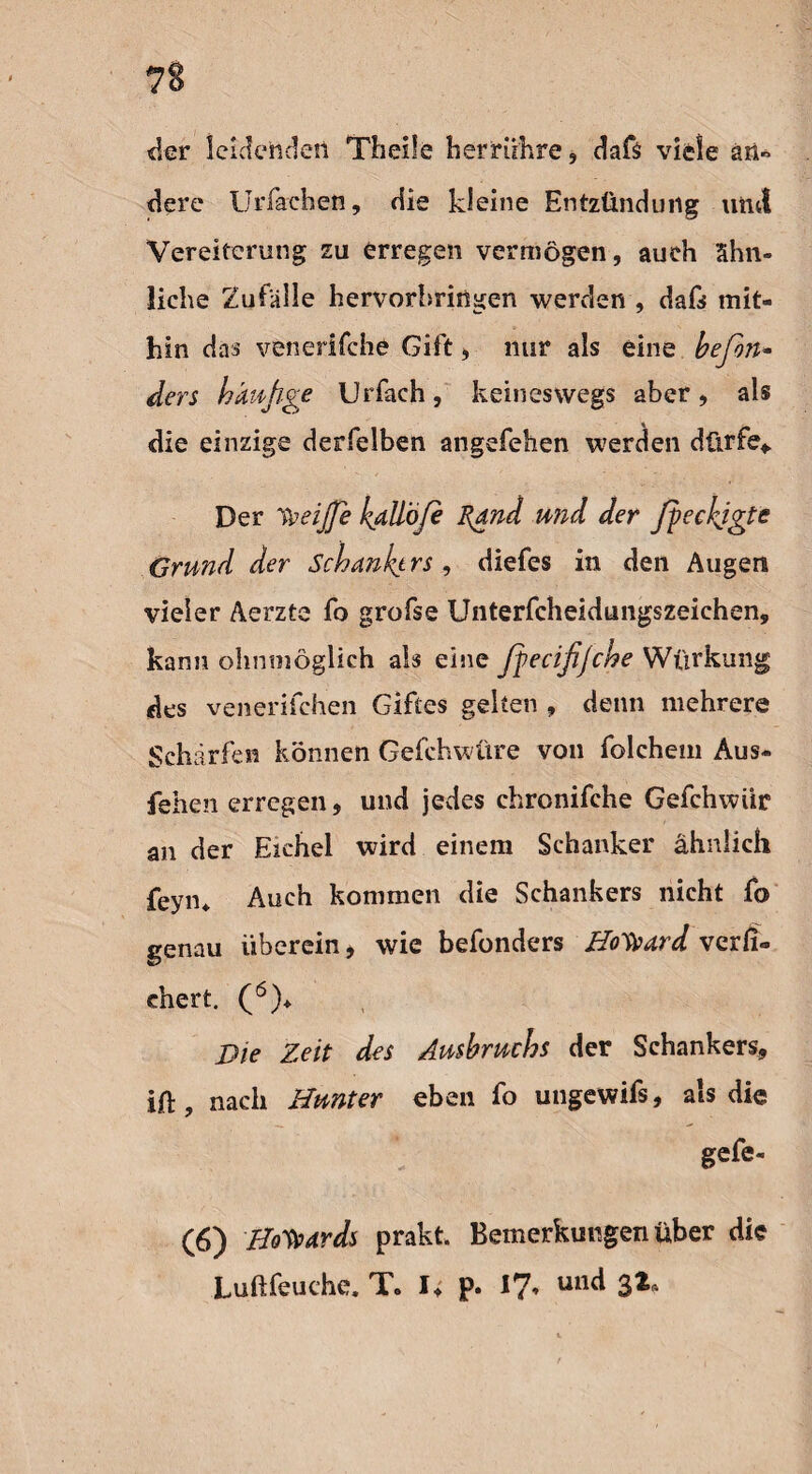 der leidenden Th eile herrühre, daß viele äit« dere IJrfachen, die kleine Entzündung und Vereiterung zu erregen vermögen, auch ähn¬ liche Zufälle hervorbringen werden , daß mit¬ hin das venerifche Gift, mir als eine befon- ders häufige Urfach, keineswegs aber, als die einzige derfelben angefehen werden dürfe* Der 'keijfe kdllöfi Rand und der fpeckjgte Grund der Schankt rs , diefes in den Augen vieler Aerzte fo grofse Unterfcheidungszeiehen, kann ohnniöglich als eine fpecifijche Würkung des venerifchen Giftes gelten , denn mehrere Schärfen können Gefchwüre von folchem Aus- fehen erregen, und jedes chronifche Gefchwiir an der Eichel wird einem Schanker ähnlich feym Auch kommen die Schankers nicht fo genau überein, wie befonders Howard verfi- chert. (6)* Die Zeit des Ausbruchs der Schankers, iü, nach Hunter eben fo ungewifs, als die gefe« (6) Howards prakt. Bemerkungen über die Luftfeuehe. T. I, p. 17, und 32,.