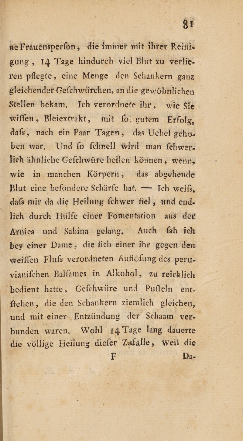 seFrauensperfon, die immer mit ihrer Reini¬ gung , 14 Tage hindurch viel Blut zu verlie¬ ren pflegte, eine Menge den Sehankern ganz gleichender Gefehwürehen, an die gewöhnlichen Stellen bekam. Ich verordnete ihr, wie Sie wißen, Bleiextrakt, mit fo gutem Erfolg, dafs, nach ein Paar Tagen, das Uehel geho¬ ben war. Und fo fchnell wird man fehwer- lich ähnliche Gefchwüre heilen können, wenn, wie in manchen Körpern, das abgehende Blut eine befondere Schärfe hat. — Ich weiß, dafs mir da die Heilung fchwer fiel, und end¬ lich durch Hülfe einer Fomentatioh aus der Arnica und Sabina gelang» Auch fah ich bey einer Dame, die fich einer ihr gegen den weißen Flufs verordneten Äuflöfung des peru- vianifchen Balfames in Alkohol, zu reichlich bedient hatte, Gefchwiire und Pufieln ent¬ gehen, die den Sehankern ziemlich gleichen, und mit einer Entzündung der Schaam ver¬ bunden waren. Wohl 14 Tage lang dauerte die völlige Heilung diefer Zufälle, weil die F Da-