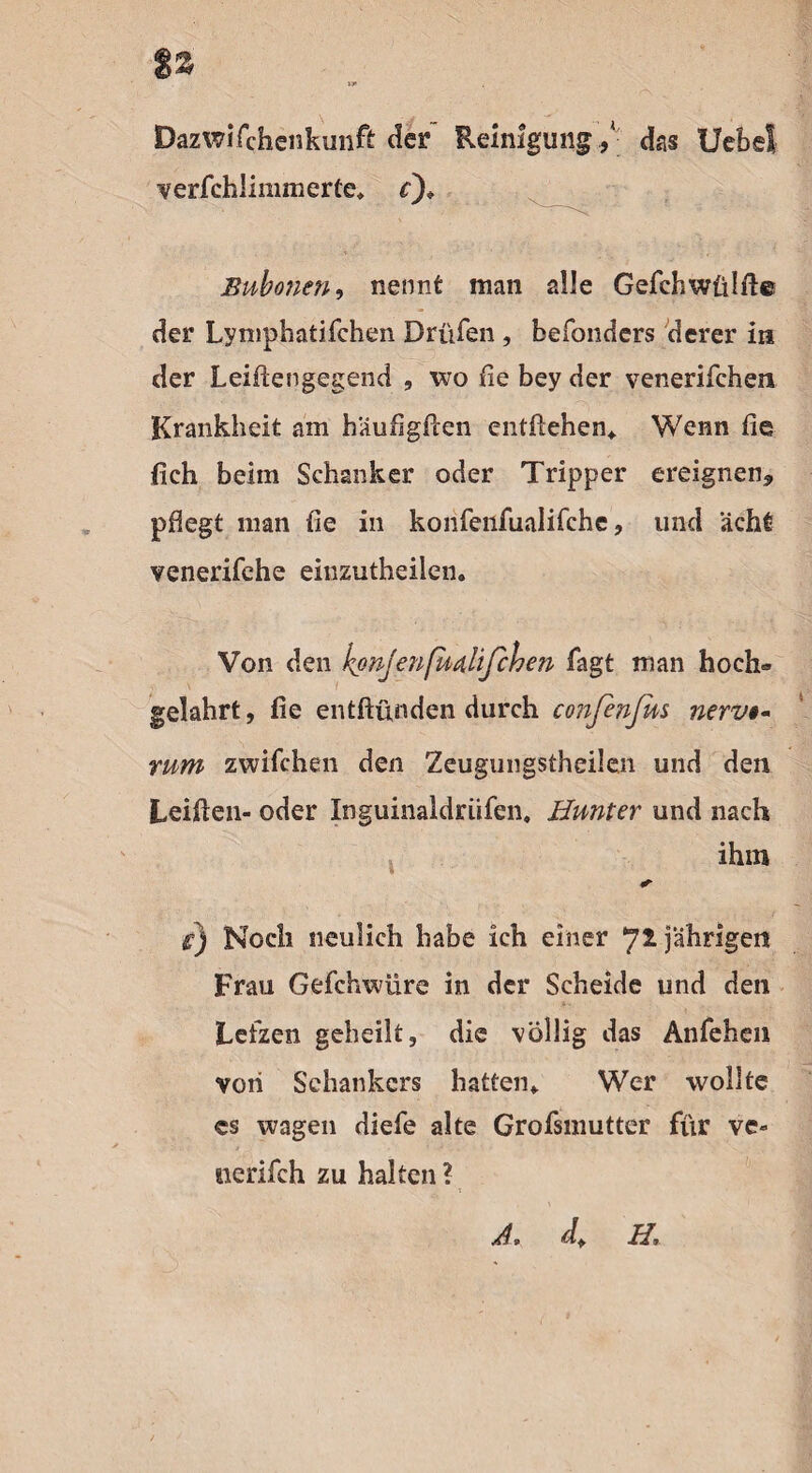 %z Dazwifchenkiinft der Reinigung / das UebeS verfchlimmerte, £)» Bubonen, nennt man alle Gefchwülft© der Lymphatifchen Drüfen, befonders derer in der Leifiengegend , wo de bey der venerifchen Krankheit am häufigfien entliehen,. Wenn fie fich beim Schanker oder Tripper ereignen* pflegt man fie in konfenfualifche, und acht venerifche einzutheiien. Von den kpnjenßixtlifchen Tagt man hoch» gelahrt, fie entftunden durch confinfus nerv- rum zwilchen den Zeugungstheilen und den Leiden- oder Inguinaldriifen, Hunter und nach ihm r) Noch neulich habe ich einer jährigen Frau Gefchwüre in der Scheide und den Lefzen geheilt, die völlig das Anfehen von Schankers hatten,. Wer wollte cs wagen diefe alte Grofsmutter für ve» nerifch zu halten ? Ä, df H,