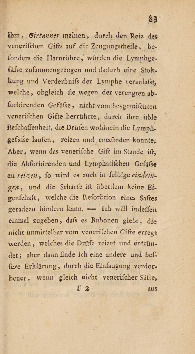 ihm, Girtdnner meinen, durch den Reiz des venerifchen Gifts auf die Zeugungstheile, be« fonders die Harnröhre, würden die Lymphge- £äfse zufammengezogen und dadurh eine Stok- kung und Verderbnifs der Lymphe veranlagst, welche, obgleich fie wegen der verengten ab» forbirenden Gefäfse, nicht vom beygemifchten venerifchen Gifte herrührte, durch ihre üble BefchafFenheit, die Drüfen wohinein die Lymph- gefäfse laufen, reizen und entzünden könnte* Aber, wenn das venerifche Gift im Stande iß, die Abforbirenden und Lymphatikhen Gefäße zu reizten, fo wird es auch in felbige eindrin¬ ge n , und die Schärfe iü überdem keine Et- genfchaft, welche die Reforbtion eines Saftes geradezu hindern kann, — Ich will indelTeii einmal zugeben, dafs es Bubonen giebt, die nicht unmittelbar vom venerifchen Gifte erregt werden, welches die Drüfe reizet und entzün¬ det ; aber dann Ende ich eine andere und be£> fere Erklärung, durch die Einfaugung verdor¬ bener , wenn gleich nicht venerifcher Säfte, F % aus