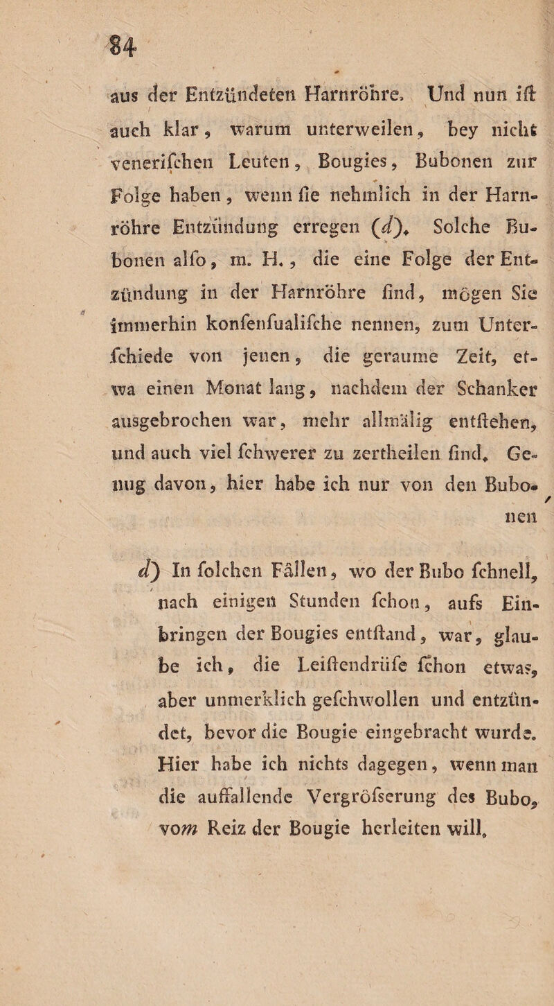 aus der Entzündeten Harnröhre, Und nun ilt auch klar, warum unterweilen, hey nicht venerifchen Leuten, Bougies, Bubonen zur Folge haben, wenn fie nehmlieh in der Harn¬ röhre Entzündung erregen Solche Bu¬ bonen alfo, in. H«, die eine Folge der Ent¬ zündung in der Harnröhre find, mögen Sie immerhin konfenfualifche nennen, zum Unter- fchiede von jenen, die geraume Zeit, et¬ wa einen Monat lang, nachdem der Schanker ausgebrochen war, mehr allmalig entliehen, und auch viel fchwerer zu zertheilen find. Ge¬ nug davon, hier habe ich nur von den Bubo¬ nen d) In folchen Fällen, wo der Bubo fchnell, nach einigen Stunden fchon, aufs Ein¬ bringen der Bougies entftand, war, glau¬ be ich, die Leifiendriife fchon etwa?, aber unmerklich gefchwollen und entzün¬ det, bevor die Bougie eingebracht wurde. Hier habe ich nichts dagegen, wenn man die auffallende Vergröfserung des Bubo, vom Reiz der Bougie herleiten will»