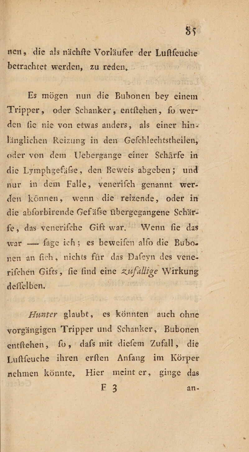 8s neu, die als nächile Vorläufer der Luftfeuche betrachtet werden, zu reden* Es mögen nun die Bubonen bey einem Tripper, oder Schanker, entliehen, fo wer¬ den he nie von etwas anders, als einer hin¬ länglichen Reizung in den Gefchlechtstheilen, oder von dem Uebergange einer Schärfe in die Lymphgefäße, den Beweis abgeben; und nur in dem Falle, venerifch genannt wer¬ den können, wenn die reizende, oder in die abforbirende Gefäfse tibergegangene Schär¬ fe, das venerifche Gift war. Wenn fie das war -— fage ich; es beweifen alfo die Bubo¬ nen an heb, nichts für das Dafeyn des vene- rifchen Gifts, fie find eine Kufüllige Wirkung deffelben. Hunter glaubt, es könnten auch ohne vorgängigen Tripper und Schanker, Bubonen entliehen, fo, dafs mit diefeni Zufall, die Lullfeuche ihren erfien Anfang im Körper nehmen könnte* Hier meint er, ginge das F 3 an» \