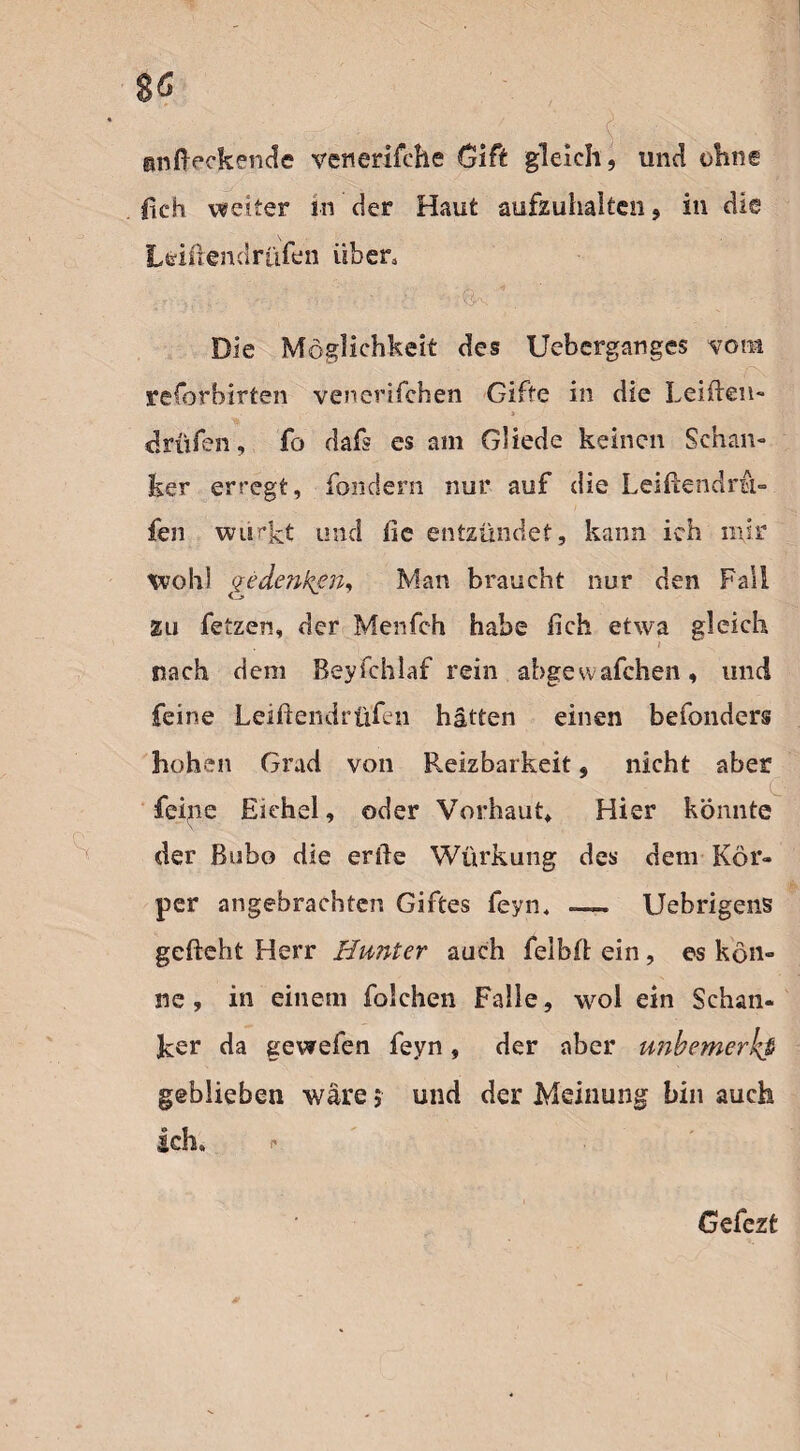 ZG anfteckende venerifche Gift gleich, und ohne lieh weiter in der Haut aufzuhaiten, in die s Leiiiendrtifen üben .• n f •. ■ : ^ 7; J- Die Möglichkeit des Ueberganges vom reforbirten venerifchen Gifte in die Leiden- * drillen, fo dafs es am Gliede keinen Schan¬ ker erregt, fondern nur auf die Leiftendra- fen wlickt und fie entzündet, kann ich mir wohl gedenken, Man braucht nur den Fall zu fetzen, der Menfch habe lieh etwa gleich i nach dem Beyfchlaf rein abgewafchen, und feine Leiftendrüfen hätten einen befonders hohen Grad von Reizbarkeit, nicht aber feine Eichel, oder Vorhaut, Hier könnte der Bubo die erde Würkung des dem Kör¬ per angebrachten Giftes feyn4 —. Uebrigens gefleht Herr Hunter auch felbd ein, es kön¬ ne , in einem folchen Falle, wol ein Schan¬ ker da gewefen feyn, der aber unbemerkt geblieben wäre $ und der Meinung bin auch Ich» Gefezt *