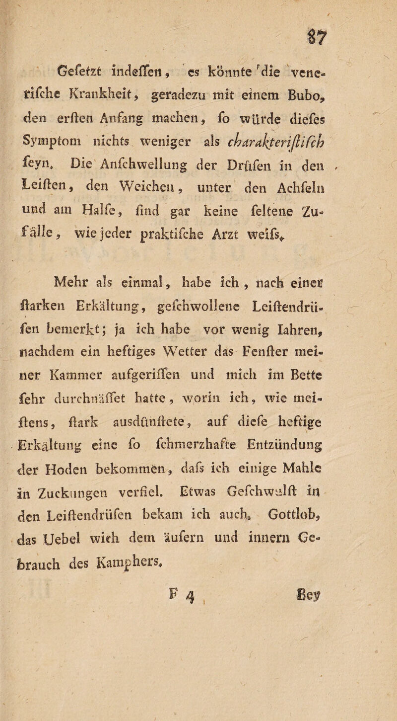 Gefetzt indeflfeti, cs könnte rdie vene- rifehe Krankheit, geradezu mit einem Bubo, den erften Anfang machen, fo würde diefes Symptom nichts weniger als charakterißiCcb feyn. Die Anfchwellung der Drüfen in den Leißen, den Weichen, unter den Achfeln und am Hälfe, find gar keine feltene Zu° fälle, wie jeder praktifche Arzt weifs* Mehr als einmal, habe ich , nach einer Barken Erkältung, geichwollene Leißendrii- fen bemerkt; ja ich habe vor wenig Iahren, nachdem ein heftiges Wetter das Fenfter mei¬ ner Kammer aufgeriifen und mich im Bette fehr durchnäffet hatte, worin ich, wie mei- Bens, Bark ausdünftete, auf diefe heftige Erkältung eine fo fchmerzhafte Entzündung der Hoden bekommen, dafs ich einige Mahle in Zuckungen verfiel. Etwas Gefchwulft in den Leiftendrüfen bekam ich auch» Gottlob, das Uebel wich dem äufern und innern Ge¬ brauch des Kamphers»
