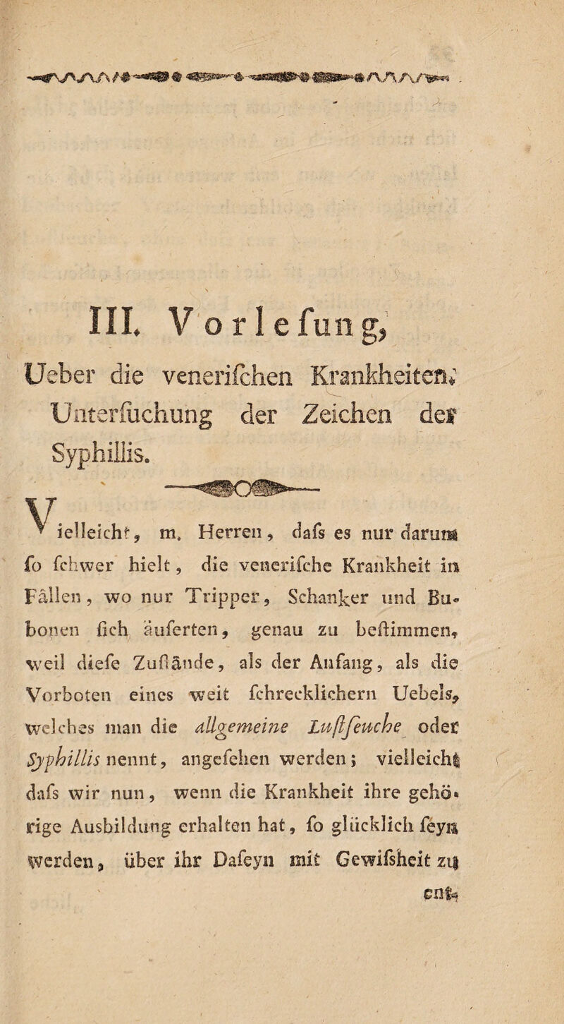 •-srwiA/#■ III. V o r 1 e fun g, Ueber die venerifchen Krankheiten; Unteriüchung der Zeichen def Syphiliis. ■ -^50^-— * ielleichf, m. Herren, dafs es nur darum fo fchwer hielt, die vencrifche Krankheit in Fällen, wo nur Tripper, Schanker und Bu¬ bonen lieh äuferten, genau zu beftimmen, weil diefe Zufiände, als der Anfang, als die Vorboten eines weit fchreeklichern Uebels* welches man die allgemeine Lußfeuche oder Syphiliis nennt, angefehen werden; vielleicht dafs wir nun, wenn die Krankheit ihre gehö¬ rige Ausbildung erhalten hat, fo glücklich feyn Werden, über ihr Dafeyn mit Gewifsheit zi| en$»