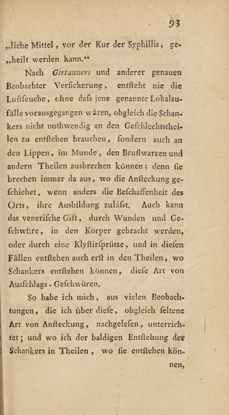 ,,liehe Mittel, vor der Kur der Syphillis, ge¬ teilt werden kann.“ Nach Girtanners und anderer genauen Beobachter Verfichcrung, entlieht nie die Luftfeuche, ohne dafs jene genannte Lokalzu¬ fälle vorausgegangen wären, obgleich die Schan¬ kers nicht nothwendig an den Gefchlechtsthei- len zu entliehen brauchen, fondern auch an den Lippen, im Munde , den Bruliwarzen und andern Theilen ausbrechen können; denn fie brechen immer da aus, wo die Anlieckung ge- fchiehet, wenn anders die BefehafFenheit des Orts, ihre Ausbildung zulafst. Auch kann das venerifche Gift, durch Wunden und Ge- fchwüre, in den Körper gebracht werden, oder durch eine Klyliirfpriitze, und in dielen Fällen entliehen auch erfi in den Theilen, wo Schankers entliehen können, diele Art von Ausfehlags - Gefchwiiren. So habe ich mich, aus vielen Beobach¬ tungen, die ich über diefe, obgleich feltene , Art von Anlieckung, nachgelefen, unterrieh- ! tet* und wo ich der baldigen Enthebung der : Schankers in Theilen , wo lie entliehen kön¬ nen.