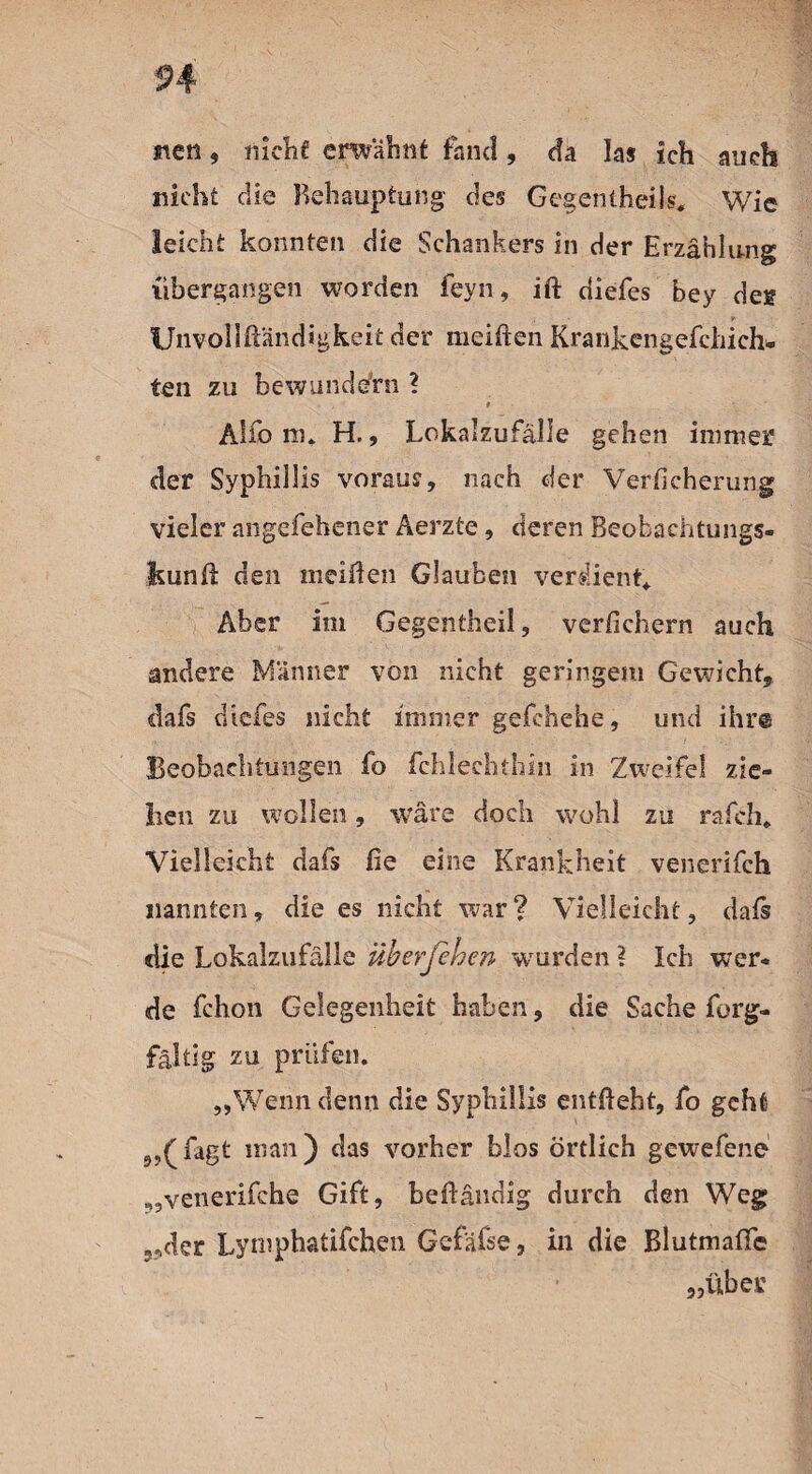 neu , nicht emahnt fand , da las ich auch nicht die Behauptung des Gesentheils. Wie leicht konnten die Schankers in der Erzählung {ibergangen worden feyn, ift diefes bey des Unvollftändigkeit der meiften Krankengefchich* teil zu bewundern ? - f Alfo m* H., Lokalzufälle gehen immer der Syphillis voraus, nach der Verficherung vieler angefehener Aerzte, deren Beokachtungs- kunü den meiden Glauben verdient«. Aber im Gegentheil, verfichern auch andere Männer von nicht geringem Gewicht, dafs diefes nicht immer gefchehe, und ihr® Beobachtungen fo fehlechthin in Zweifel zie¬ hen zu wollen, wäre doch wohl zu rafch. Vielleicht dafs fie eine Krankheit venerifch nannten, die es nicht war ? Vielleicht, daß die Lokalzufälle überfehen wurden ? Ich wer« de fchon Gelegenheit haben, die Sache forg- fältig zu prüfen. „Wenn denn die Syphillis entlieht, fo geht „(Tagt man) das vorher blos örtlich gewefene „venerifche Gift, beiländig durch den Weg „der Lymphatifchen Gcfäfse, in die Blutmaffc „über