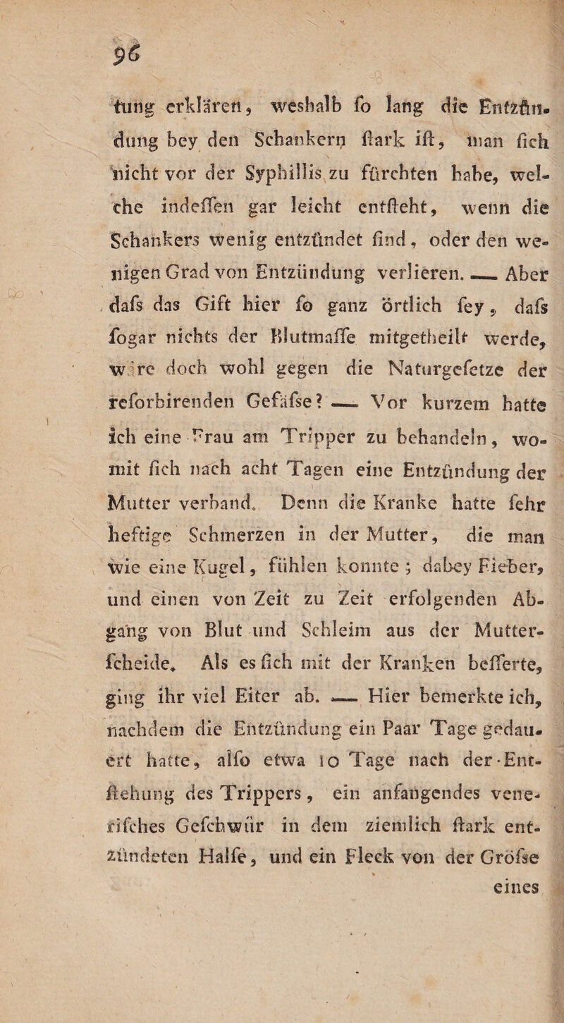 tung erklären, weshalb fo lang die Entzün¬ dung bey den Scbankern fiark iß, man fich nicht vor der Syphillis zu fürchten habe, wel¬ che indeffen gar leicht entfieht, wenn die Schankers wenig entzündet find, oder den we¬ nigen Grad von Entzündung verlieren.._Aber dafs das Gift hier fo ganz örtlich fey, dafs fogar nichts der ülutmaffe mitgetheiU werde, w re doch wohl gegen die Naturgefetze der rcforbirenden Gefäfse? —. Vor kurzem hatte Ich eine Frau am Tripper zu behandeln, wo¬ mit fich nach acht Tagen eine Entzündung der Mutter verband. Denn die Kranke hatte fehr heftige Schmerzen in der Mutter, die man wie eine Kugel, fühlen konnte ; dabey Fieber, und einen von 'Zeit zu Zeit erfolgenden Ab¬ gang von Blut und Schleim aus der Mutter¬ feheide* Als es fich mit der Kranken belferte, ging ihr viel Eiter ab. — Hier bemerkte ich, nachdem die Entzündung ein Paar Tage gedau¬ ert hatte, alfo etwa so Tage nach der-Ent¬ stehung des Trippers, ein anfangendes vene- rifches Gefchwür in dem ziemlich fiark ent¬ zündeten Hälfe, und ein Fleck von der Gröfse eines