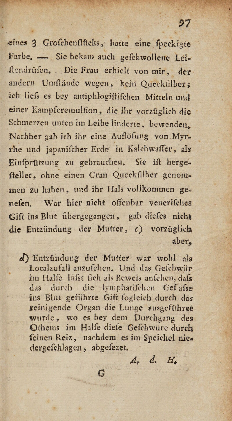 eines 3 Grofchenftficks, hatte eine fpecldgte Farbe. — Sie bekam auch gefchwollene Lei- itendrüfen. „ Die Frau erhielt von mir, der andern Umftände wegen, kein Qiieckülber; ich liefs es bey antiphlogifiifchen Mitteln und einer Kampferemulfion, die ihr vorzüglich die Schmerzen unten im Leibe linderte, bewenden* Nachher gab ich ihr eine Auflöfung von Myr¬ rhe und japanifcher Erde in Kalchwaffer, als Einfprützung zu gebrauchen. Sie ift berge« {teilet, ohne einen Gran Queckfilber genom¬ men zu haben, und ihr Hals vollkommen ge« tiefen. War hier nicht offenbar venerifches Gift ins Blut übergegangen , gab diefes nichfe die Entzündung der Mutter, c) vorzüglich aber* d) Entzündung der Mutter war wohl als Localzufall anzufehen. Und das Gefchwtii? im Hälfe lafst (ich als Beweis anfehen, dafs das durch die lymphatifchcn Gef afse ins Blut geführte Gift fogleich durch das reinigende Organ die Lunge ausgeführefc wurde, wo es hey dem Durchgang des Othems im Hälfe diefe Gefchwure durch feinen Reiz, nachdem es im Speichel nie«* dergefchlagcn, abgefezet, 4f d. Q