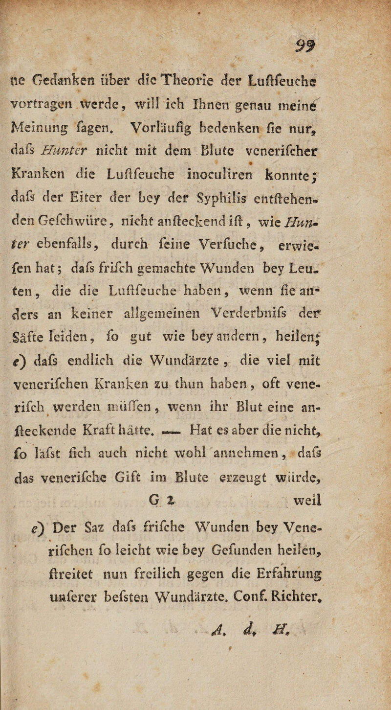 tte Gedanken über die Theorie der Luftfeuche vortragen werde, will ich Ihnen genau meine Meinung Tagen. Vorläufig bedenken fie nur* da Ts Hunter nicht mit dem Blute venerifcher Kranken die Luftfeuehe inoculiren konnte; dafs der Eiter der bey der Syphilis entgehen¬ den Gefchwüre, nicht an fleckend ifl, wie Hnn~ ter ebenfalls, durch feine VerTuche, erwic« fenhat; dafs friich gemachte Wunden bey Leu¬ ten , die die Luftfeuehe haben, wenn ße an** ders an keiner allgemeinen Verderbnifs der Säfte leiden, fo gut wie bey andern, heilen; e) dafs endlich die Wundärzte , die viel mit venerifchen Kranken zu thun haben, oft vene- rifch werden muffen, wenn ihr Blut eine an» fteckcnde Kraft halte. — Hat es aber die nicht, fo läfst ßch auch nicht wohl annehmen, dafs das venerifche Gift im Blute erzeugt würde, G 2 weil e) Der Saz dafs frifche Wunden bey Vene¬ rifchen fo leicht wie bey Gefunden heilen, ftreitet nun freilich gegen die Erfahrung nuferer hefsten Wundärzte. Conf. Richter* dl » dt