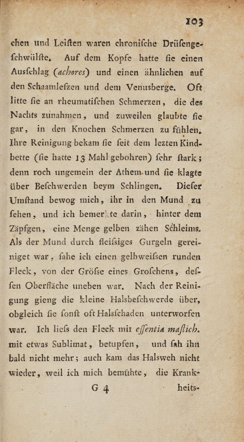 io| eben und Letflen waren cbronifche Drüfenge- fchwiilfte* Auf dem Kopfe hatte fie einen Ausfchlag ([achores) und einen ähnlichen auf den Schaamlefzcn und dem Venusberge, Oft litte fie an rheuniatifchen Schmerzen, die des Nachts Zunahmen, und zuweilen glaubte fie gar, in den Knochen Schmerzen zu fühlen* Ihre Reinigung bekam fie feit dem lezten Kind¬ bette (fie hatte i 3 Mahl gebohren) lehr fiark ; denn roch ungemein der Äthem-und fie klagte über Befchwerden beym Schlingen* Diefer Umftand bewog mich, ihr in den Mund zu fehen, und ich bemer te darin, hinter dem Zäpfgen, eine Menge gelben zähen Schleims. Als der Mund durch fleifsiges Gurgeln gerei- niget war, fahe ich einen gelbweifsen runden Fleck, von der Gröfse eines Grofehcns, def- fen Oberfläche uneben war. Nach der Reini¬ gung gieng die kleine Halsbefchwerde über, obgleich fie fonfi: oft Halsfchaden unterworfen war. Ich liefs den Fleck mit ejfentiA maflich. mit etwas Sublimat, betupfen, und fah ihn bald nicht mehr; auch kam das Halsweh nicht wieder, weil ich mich bemühte, die Krank- G 4 • heits-