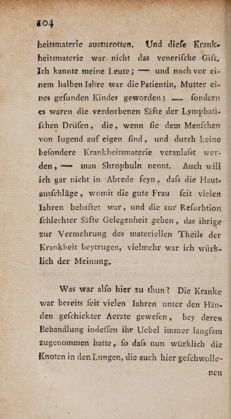 heitsmaterie auszu rotten» Und diefe Krank- heitsmaterie war- nicht das venerifche Gift, Ich kannte meine Leute; — und noch vor ei¬ nem halben Iah're war die Patientin, Mutter ei¬ nes gefunden Kindes1 geworden; _ fondern es waren die verdorbenen Säfte der Lymphati- fchen Dnifen, die, wenn fie dem Menfchen * von lugend auf eigen find, und durch keine befondere Krankheitsmaterie veranlafst wer- den, — inan Shrophuln nennt. Auch will ich gar nicht in Abrede feyn, dafs die Haut- ausfchläge, womit die gute Frau feit vielen Jahren behaftet war, und die zur Reforbtion Schlechter Säfte Gelegenheit geben , das ihrige zur Vermehrung des materiellen Tbeiüs der Krankheit beytrugen, vielmehr war ich wirk¬ lich der Meinung* Was war alfo hier zu thun? Die Kranke war bereits feit vielen Iahren unter den Hän¬ den gefehickter Aerzte gewefen, bey deren Behandlung indelfen ihr Uebel immer langfam zugenommen hatte, fo dafs nun würklich die Knoten in den Lungen, die auch hier gefchwolie- nen