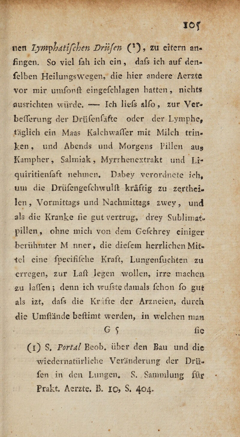 löf tien lymphdtifchen Driljen (s), zu eitern an- fingen. So viel fah ich ein, Hnfs ich auf den- felben Heilungswegen, die hier andere Aerzte vor mir umfonft esngefchlagen hatten, nichts? ausrichten würde. *—- Ich iiefs alfo, zur Ver- befferung der Drüfenfäfte oder der Lymphe, täglich ein Maas Kalchwaffer mit Milch trin¬ ken , und Abends und Morgens Pillen au^ Kamp her, Salmiak, Myrrhenextrakt und Li- quiritienfaft nehmen. Dabey verordnefe ich, um die Driifengefchwulfl kräftig zu zerthei- len, Vormittags und Nachmittags zwey, und als die Kranke lie gut vertrug, drey Sublimat« pillen, ohne mich von dem Gefchrey einiger berühmter M nner, die diefem herrlichen Mit¬ tel eine fpecififche Kraft, Lungenfuchten zu erregen, zur Laft legen wollen, irre machen zu laßen; denn ich wufste damals fchon fo gut als izt, dafs die Kräfte der Arzneien, durch die Umfiände beftimt werden, in welchen man G ^ ii q (0 Portdl Beob. über den Bau und die wiedernatürliche Veränderung der Drü- fen in den Lungen, S. Sammlung füf Prakt. Aerzte. B. xo? S. 404*