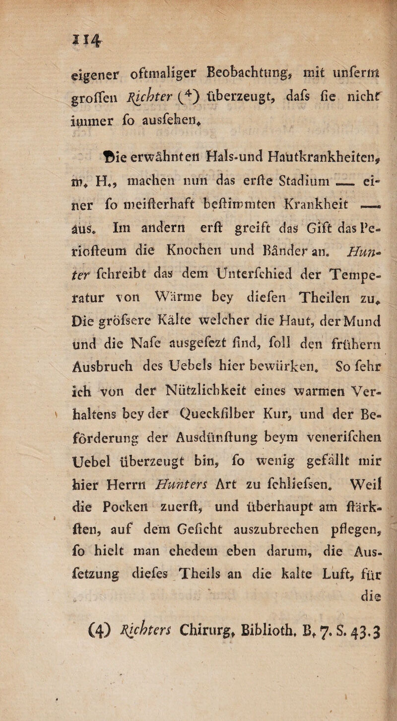 U4 eigener oftmaliger Beobachtung, mit unferirt groffen Richter b4) überzeugt, dafs fie nichr immer fo ausfehen, Bie erwähnten Hals-und Hautkrankheiten, m, H«, machen nun das edle Stadium_ ei» ner fo meifterhaft beftiinmten Krankheit — äus. Im andern erft greift das Gift das Pe- riofteum die Knochen und Bänder an. Hun- ter fchreibt das dem Unterfchied der Tempe¬ ratur von Wärme bey diefen Theilen zu* Die grofsere Kälte welcher die Haut, der Mund und die Nafe ausgefezt find, foll den frühem Ausbruch des Uebels hier bewürben. So fehr ich von der Nützlichkeit eines warmen Ver¬ haltens bey der Queckfilber Kur, und der Be¬ förderung der Ausdünnung beym venerifchen Uebel überzeugt bin, fo wenig gefällt mir hier Herrn Hunters Art zu fchliefsen. Weil die Pocken zuerft, und überhaupt am ftärk- ften, auf dem Gefleht auszubrechen pflegen, fo hielt man ehedem eben darum, die Aus- fetzung diefes Theils an die kalte Luft, für die (4) tyhters Chirurg, Biblioth. B, 7. S. 43,3