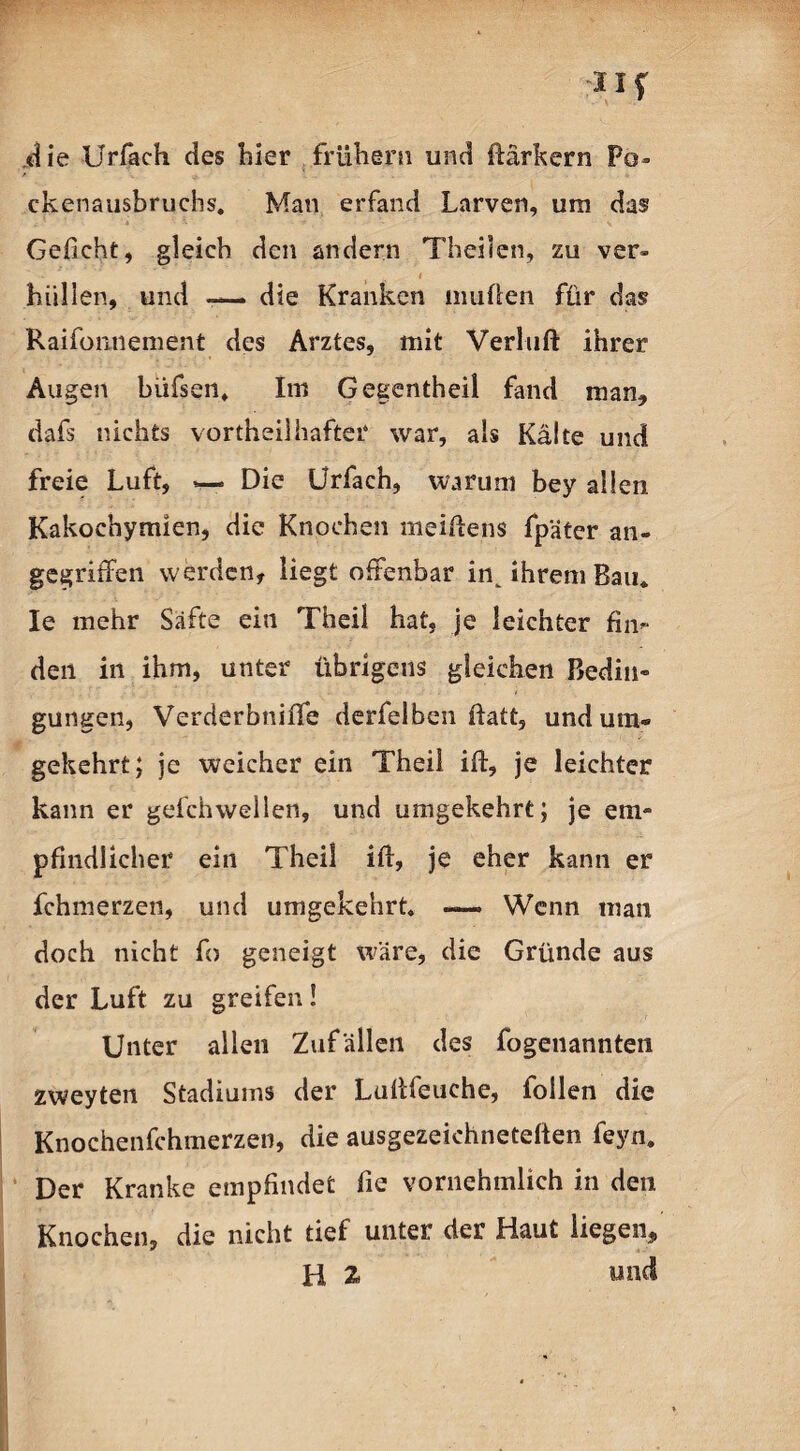 .die Urfäch des hier frühem und ftärkern Po¬ ckenausbruchs. Man erfand Larven, um das Geficht, gleich den andern Theilen, zu ver- - f H ' hüllen, und -— die Kranken muhen für das? Raifonnement des Arztes, mit Verluft ihrer Augen biifsen. Im Gegenteil fand man, dafs nichts vorteilhafter war, als Kälte und freie Luft, »— Die Urfach, warum bey allen Kakochymien, die Knochen meiftens fpäter an¬ gegriffen werden, liegt offenbar in^ ihrem Bau* Ie mehr Säfte ein Theil hat, je leichter fin¬ den in ihm, unter übrigens gleichen Bedin¬ gungen, Verderbniffe derfelben fiatt, und um¬ gekehrt; je weicher ein Theii ift, je leichter kann er gefchwellen, und umgekehrt; je em¬ pfindlicher ein Theil ift, je eher kann er fchmerzen, und umgekehrt. — Wenn man doch nicht fo geneigt wäre, die Gründe aus der Luft zu greifen! Unter allen Zufällen des fogenannten zweyten Stadiums der Luftfeuche, follen die Knochenfehmerzen, die ausgezeichneteften feyn. Der Kranke empfindet fie vornehmlich in den Knochen, die nicht tief unter der Haut liegen, H 2 und