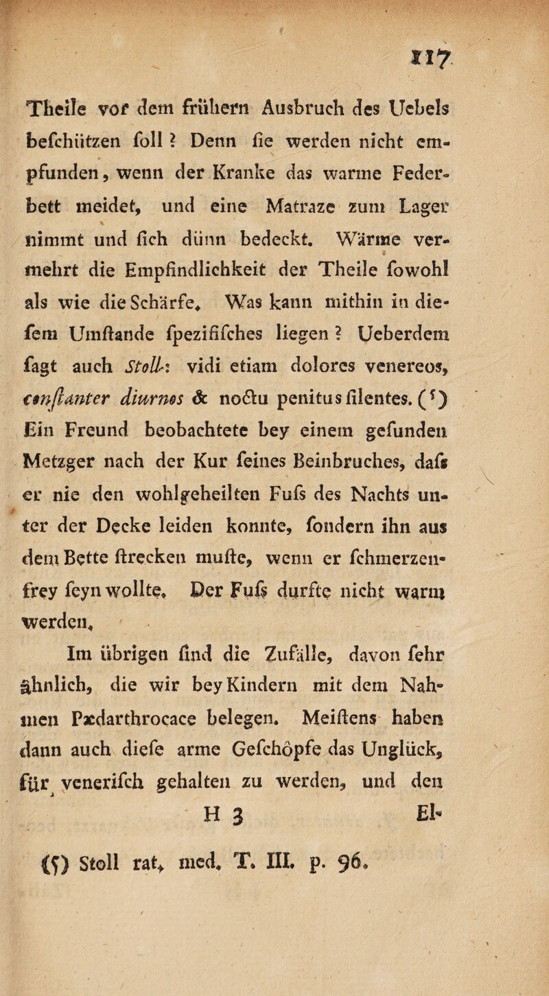 «7 Tlieile vor dem frühem Ausbruch des Ucbels befchiitzen Toll ? Denn fie werden nicht em¬ pfunden , wenn der Kranke das warme Feder¬ bett meidet, und eine Matraze zum Lager nimmt und (ich dünn bedeckt. Wärme ver- mehrt die Empfindlichkeit der Theile fowohl als wie die Schärfe, Was kann mithin in die- fem Umftande fpezififches liegen ? Ueberdem fagt auch Stoll!■: vidi etiam dolores venereos, csnßanter diurnos & no&u penitusfilentes. (f) Ein Freund beobachtete bey einem gefunden Metzger nach der Kur feines Beinbruches, daf« er nie den wohlgeheilten Fufs des Nachts un¬ ter der Decke leiden konnte, fondern ihn aus dem Bette ftrccken muftc, wenn er fchmerzen- frey feyn wollte. Der Fufs durfte nicht wann werden. Im übrigen find die Zufälle, davon fehr ähnlich, die wir bey Kindern mit dem Nah- inen Pacdarthrocace belegen. Meißens haben dann auch diefe arme Gefchöpfe das Unglück, für venerifch gehalten zu werden, und den H 3 El- (f) Stoll rat* med, T. III. p. 96,