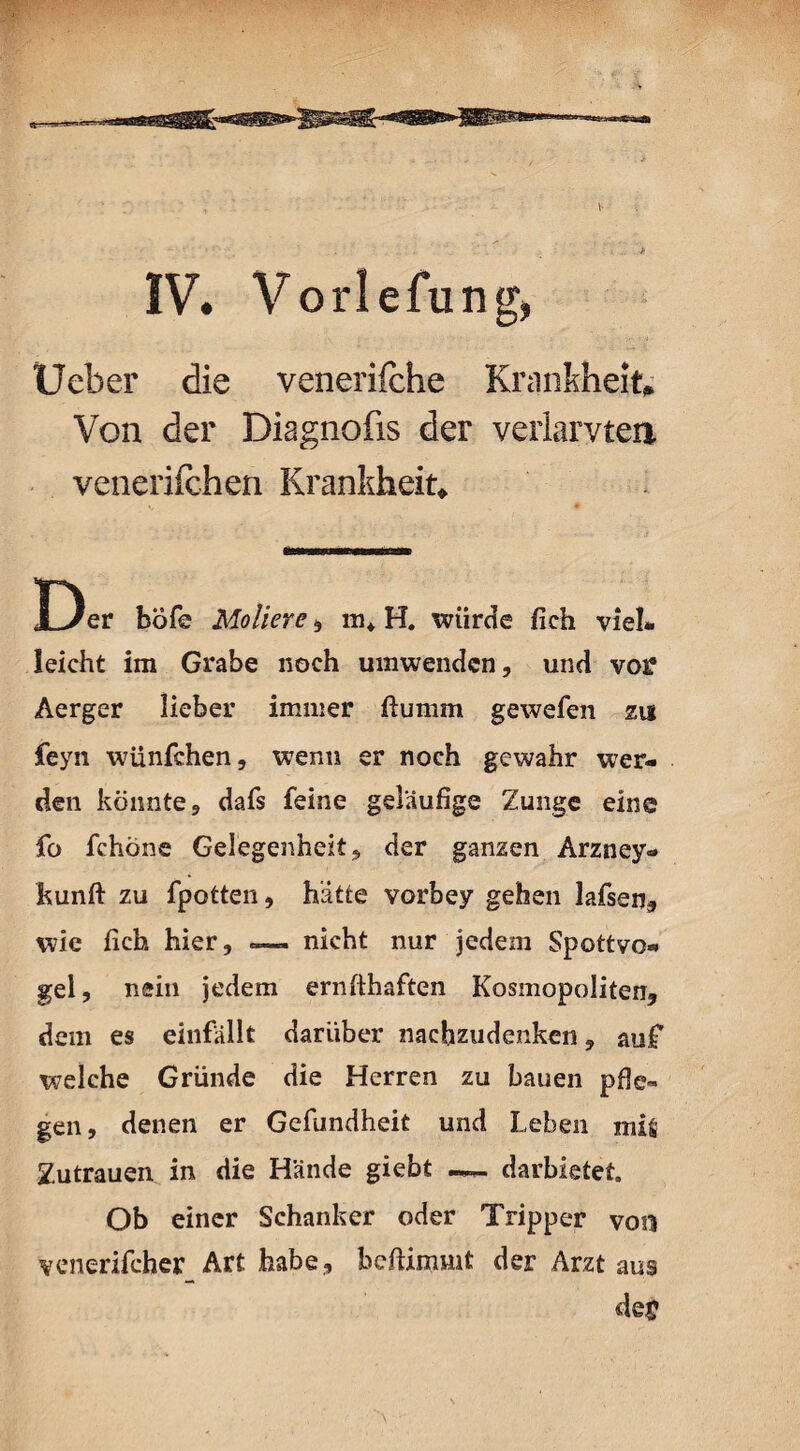 IV. Vorlefung, Ueber die venerifche Krankheit» Von der Diagnofis der verlangten venerif chen Krankheit» Der böfe Moliere, in* H. würde fieh viel- leicht im Grabe noch umwendcn, und vo£ Aerger lieber immer ftumm gewefen zu feyn wünfchen, wenn er noch gewahr wer¬ den könnte , dafs feine geläufige Zunge eine fo fchöne Gelegenheit«, der ganzen Arzney- kunft zu fpotten, hätte vorbey gehen lafsen, wie fich hier, — nicht nur jedem Spottvo¬ gel, nein jedem ernfthaften Kosmopoliten, dem es einfällt darüber nachzudenken, auf welche Gründe die Herren zu bauen pfle¬ gen, denen er Gefundheit und Leben mi& Zutrauen in die Hände giebt —- darbietet. Ob einer Schanker oder Tripper von venerifcher Art habe, befiimmt der Arzt aus dß£