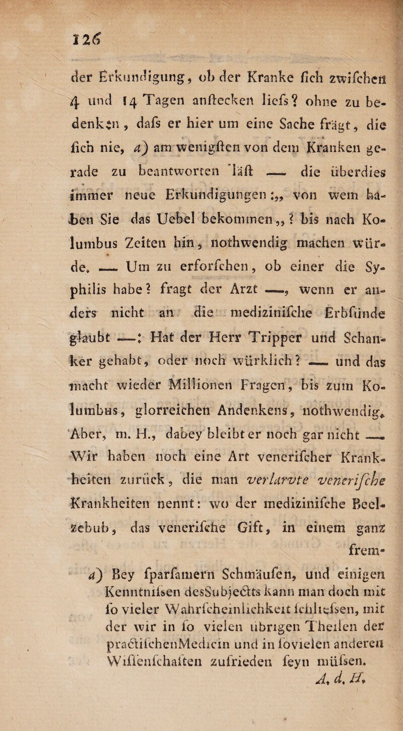 der Erkundigung, ob der Kranke fleh zwifcheil 4 und 14 Tagen anflecken liefs? ohne zu be¬ denken , dafs er hier um eine Sache fragt, die . • ' ... I« fleh nie, a) am wenigflen von dem Kranken ge¬ rade zu beantworten läfl _ die überdies immer neue Erkundigungen von wem ka- Jbe=n Sie das Uebel bekommen,,? bis nach Ko¬ lumbus Zeiten hin, nothwendig machen wür¬ de* _ Um zu erforfchen, ob einer die Sy¬ philis habe ? fragt der Arzt —, wenn er an¬ ders nicht an die medizinifche Erbfiinde glaubt ——: Hat der Herr Tripper und Schan¬ ker gehabt, oder noch würklich? _ und das macht wieder Millionen Fragen, bis zum Ko¬ lumbus, glorreichen Andenkens, nothwendig«. Aber, m. H., dabey bleibt er noch gar nicht —. Wir haben noch eine Art venerifcher Krank¬ heiten zurück, die man verLirvte venerifthe Krankheiten nennt: wo der medizinifche Beel¬ zebub, das venerifche Gift, in einem ganz 4) Bey fparfainern Schmäufen, und einigen Kenntmisen desSubjedltskann man doch mit fo vieler Wahrfcheiniichkeit ichiieisen, mit der wir in fo vielen übrigen Theiien der pradtifehenMedicm und in lovielen anderen Wiffenfchaiten zufrieden feyn mühen. A, d, //*