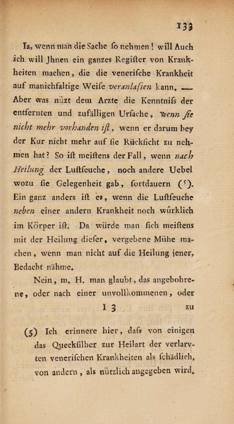 *33 la, wenn man die Sache fo nehmen! will Auch ich will Jhnen ein ganzes Regifter von Krank¬ heiten machen, die die venerifche Krankheit auf manichfaltige Weife veranlaßen kann, _ Aber was n’uzt dem Arzte die Kenntnifs der entfernten und zufälligen Urfache , 1tyenn ße nicht mehr vorhanden iß, wenn er darum bey der Kur nicht mehr auf fie Ruckficht zu neh¬ men hat? So ift meiftens der Fall, wenn itach Heilung der Luftfeuchc, noch andere Uebel wozu fie Gelegenheit gab, fortdauern (*). Ein ganz anders ift es, wenn die Luftfeuche neben einer andern Krankheit noch würklich im Körper ift. Da würde man fich meiftens mit der Heilung diefer, vergebene Miihe ma¬ chen , wenn man nicht auf die Heilung jener, Bedacht nähme* Nein, m, H. man glaubt, das angebohre« ne, oder nach einer unvollkommenen, oder I 3 zu (s) Ich erinnere hier, dafs von einigen das Queckfilbcr zur Heilart der verlarv- ten vencrifchen Krankheiten als fchadlicb, von andern, als nützlich angegeben wird*