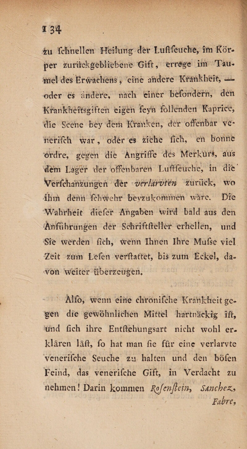 *34 fcu fchneilen Heilung der Lußfeiiehe, im Kör¬ per zurückgebliebene Gift, errege im Tau¬ mel des Erivachens, eine andere Krankheit, oder es ändere, nach einer befördern, den Krankheitsgiften eigen feyn füllenden Kaprice, die Scene bey dem Kranken, der offenbar ve* nerifch war, oder es ziehe fleh, en bonne ordre, gegen die Angriffe des Merkuri, aus dem Lager der offenbaren Lußfeuehe, in die Verfchanzungen der verlurvten zurück, wo ihm denn fehwehr bevzukmrmien wäre. Die Wahrheit diefer Angaben wird bald aus den Anführungen der Sdhriftßeller erhellen, und Sie werden (ich, wenn Ihnen Ihre Mufse viel Zeit zum Lefen verßattet, bis zum Eckel, da¬ von weiter überzeugen, ÄIfo, wenn eine chronifche Krankheit ge¬ gen die gewöhnlichen Mittel hartnackig ift, und fich ihre Entßehungsart nicht wohl er¬ klären laß, fo hat man fie für eine verlarvte venerifche Seuche zu halten und den böfen Feind, das venerifche Gift, in Verdacht zu nehmen! Darin kommen I\oJenßein, Sanchez., Fahre,