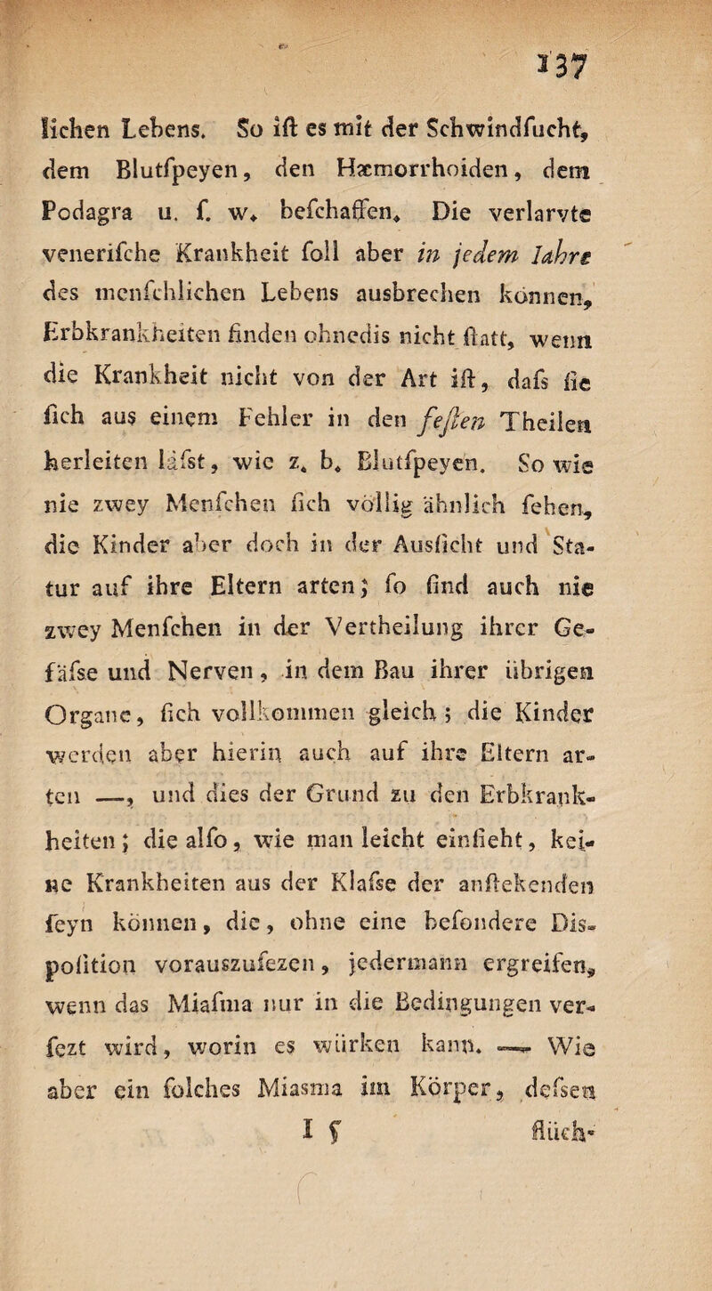 *37 *■> liehen Lehens. So ifi: es mit der Schwindfucht, dem Blutfpeyen, den Haemorrhoiden, dem Podagra u. f. w* befchaffen* Die verlarvte venerifche Krankheit Toll aber in jedem Jahre des mcnfchlichen Lebens ausbrechen können, Erbkrankheiten finden ohnedis nicht ftatt, wenn die Krankheit nicht von der Art ift, dafs fie fich aus einem Fehler in den feften Theilen herleiten ldfst, wie z. b« Blutfpeyen. Sowie nie zwey Menfchen fich völlig ähnlich fehen, die Kinder aber doch in der Auslicht und Sta¬ tur auf ihre Eltern arten; fo find auch nie zwey Menfchen in der Vertheilung ihrer Ge- f äfse und Nerven, in dem Bau ihrer übrigen Organe, fich vollkommen gleich; die Kinder werden aber hierin auch auf ihre Eltern ar¬ ten —, und dies der Grund zu den Erbkrank¬ heiten ; die alfo, wie man leicht einfieht, kei¬ ne Krankheiten aus der Klafse der anftekenefen feyn können, die, ohne eine befondere Dis» polition vorauszufezen, jedermann ergreifen, wenn das Miafma nur in die Bedingungen ver- fezt wird, worin es wirken kann. —*■ Wie aber ein folches Miasma im Körper, defsen