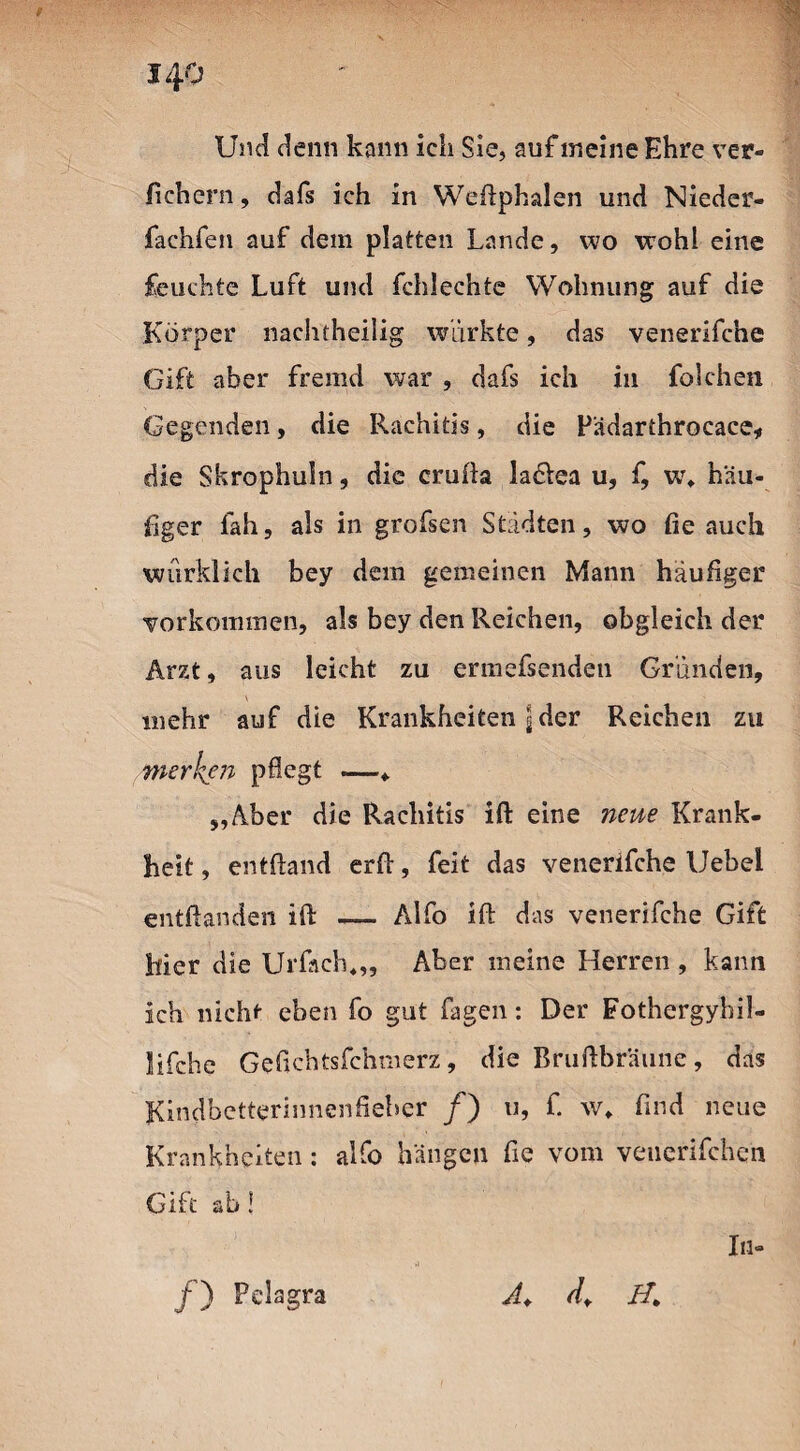 Und denn kann ich Sie, auf ineine Ehre ver¬ liehen! , dafs ich in Weftphalen und Nieder- fachfen auf dem platten Lande, wo wohl eine feuchte Luft und fchlechte Wohnung auf die Körper nachtheilig wiirkte, das venerifche Gift aber fremd war , dafs ich in folchen Gegenden, die Rachitis, die Pädarthrocace, die Skrophuln, die crufta la&ea u, f, u\ häu¬ figer Iah, als in grofsen Städten, wo fie auch würklich bey dem gemeinen Mann häufiger Vorkommen, als bey den Reichen, obgleich der Arzt, aus leicht zu ermefsenden Gründen, mehr auf die Krankheiten j der Reichen zu merken pflegt —«. „Aber die Rachitis ift eine neue Krank¬ heit, entftand erft, feit das venerifche Uebei entftanden ift — Alfo ift das venerifche Gift hier die Urfach«,, Aber meine Herren , kann ich nicht eben fo gut fagen: Der Fothergyhil- lifche Geflchtsfchmerz, die Bruftbräune, das Kindbetterinnenfieher /) u, f. w» find neue Krankheiten: alfo hängen fie vom venerifchen Gift ab! In- /) Pelagra A+ d. H.