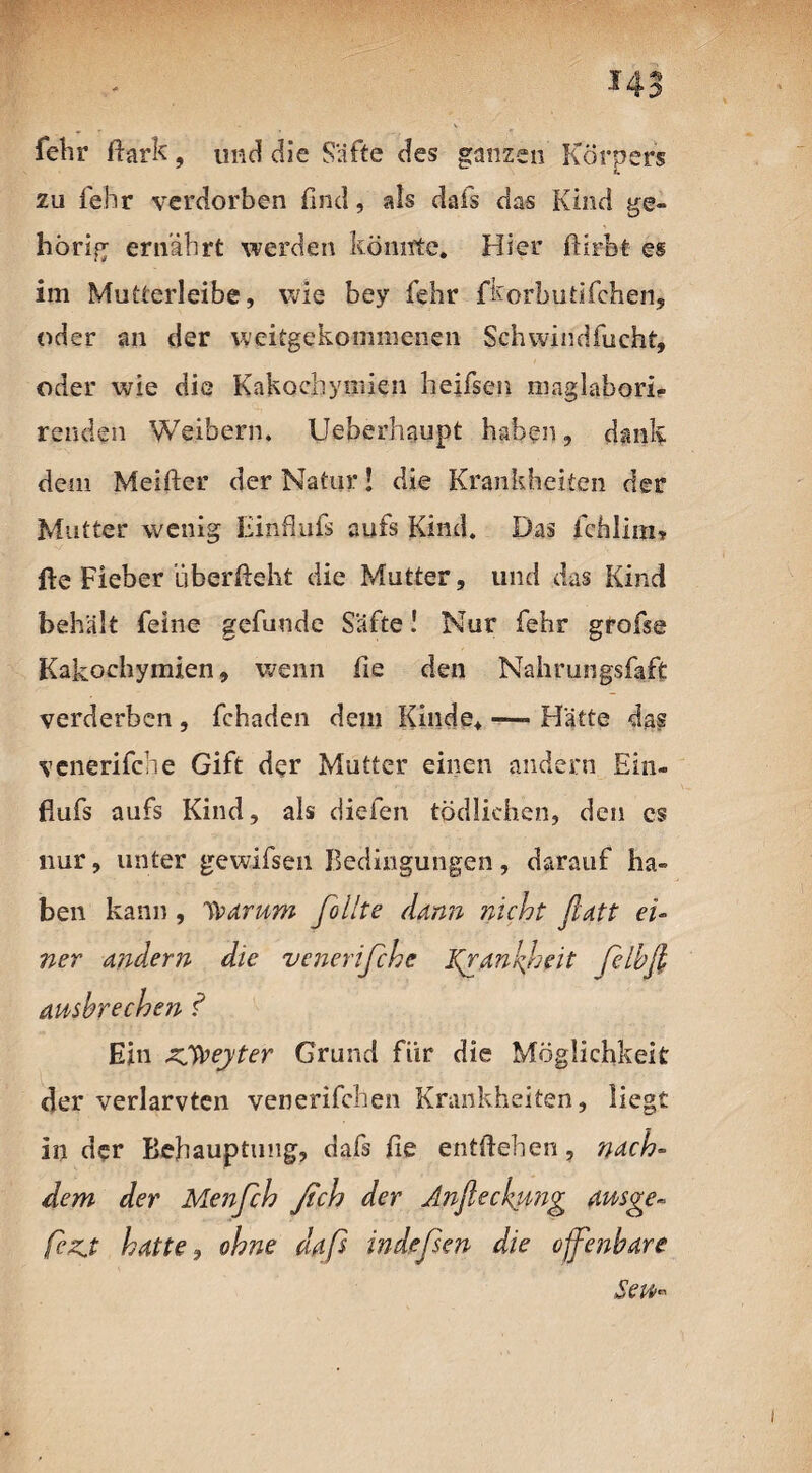 3> fehr Hark, und die Säfte des ganzen Körpers zu lehr verdorben find, als dafs das Kind ge¬ hörig ernährt werden könnte. Hier ftirbt es im Mutterleibe, wie bey fehr fkorbutifchen, oder an der weitgekommenen Schwindfucht, oder wie die Kakochymien heifsen maglabori? renden Weibern. Ueberhaupt haben, dank dem Meifter der Natur J die Krankheiten der Mutter wenig Einfiufs aufs Kind. Das fchlim» fie Fieber überfieht die Mutter, und das Kind behält feine gefunde Safte! Nur fehr grofse Kakochymien, wenn fie den Nahrungsfaft verderben , fchaden dem Kinde* — Hätte das venerifche Gift der Mutter einen andern Ein¬ fiufs aufs Kind, als dielen tödlichen, den cs nur, unter gewifsen Bedingungen, darauf ha¬ ben kann, Warum follte dann nicht ßatt ei¬ ner andern die venerifche Kganfeit ßlbft ausbrechen f Ein zSWeyter Grund fiir die Möglichkeit der verlarvten venerifchen Krankheiten, liegt in der Behauptung, dafs fie entftehen, nach¬ dem der Menfch ßch der Anficckung ausge» fezj hatte, ohne daß indeßen die ofenbare Sen«