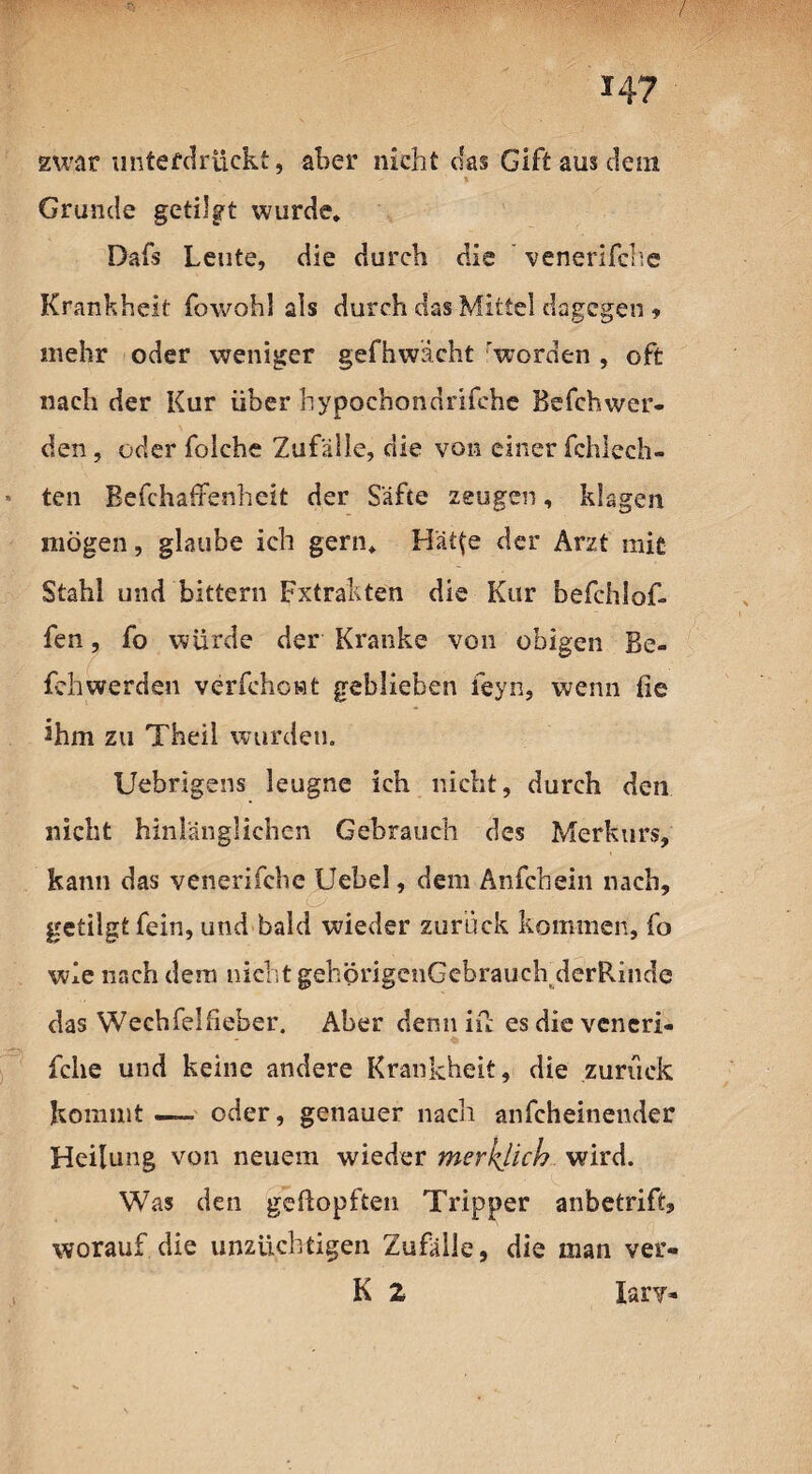 / 14? zwar unterdrückt, aber nicht das Gift aus dein Grunde getilgt wurde. Dafs Leute, die durch die venerifche Krankheit fowohl als durch das Mittel dagegen , mehr oder weniger gefhwächt 'worden , oft nach der Kur über hypochondrifche Befchwer- den, oderfolche Zufälle, die von einer fchlech- * ten Befchaffenheit der Säfte zeugen, klagen mögen, glaube ich gern. Hät(e der Arzt mit Stahl und bittern Fxtrakten die Kur befchlof. fen, fo würde der Kranke von obigen Be- fehwerdsn verfehowt geblieben feyn, wenn fie 2hm zu Theil wurden. Uebrigens leugne ich nicht, durch den nicht hinlänglichen Gebrauch des Merkurs, kann das venerifche Uebel, dem Anfchein nach, getilgt fein, und bald wieder zurück kommen, fo wie nach dem nicht gehprigenGebrauehderRinde das Wechfeifieber. Aber denn in es die veneri¬ fche und keine andere Krankheit, die zuruck kommt — oder, genauer nach anfeheinender Heilung von neuem wieder merklich wird. Was den geftopften Tripper anbetrift, worauf die unzüchtigen Zufälle, die man ver- K 2 lary-