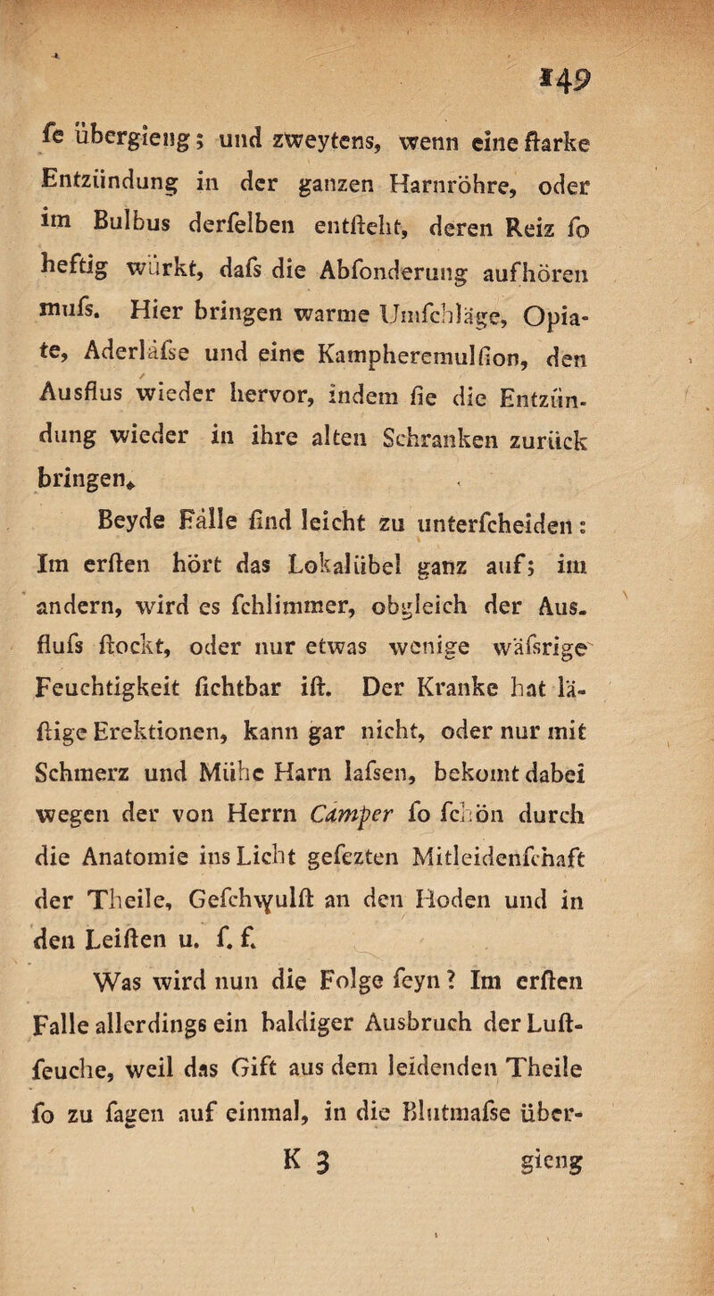fe übergieng; und zweytens, wenn eine ftarke Entzündung in der ganzen Harnröhre, oder im Bulbus derfelben entfteht, deren Reiz fo heftig würkt, dafs die Abfonderung aufhören mufs. Hier bringen warme Umfeh läge, Opia¬ te, Aderiäfse und eine Kampheremulfion, den Ausflus wieder hervor, indem fie die Entzün¬ dung wieder in ihre alten Schranken zurück bringen* Beyde Fälle find leicht zu unterfeheiden: Im erften hört das Lokalübel ganz auf; im andern, wird es fchlimmer, obgleich der Aus. flufs fiockt, oder nur etwas wenige wäfsrige Feuchtigkeit fichtbar ift. Der Kranke hat lä- ftige Erektionen, kann gar nicht, oder nur mit Schmerz und Mühe Harn lafsen, bekomt dabei wegen der von Herrn Camper fo fchön durch die Anatomie ins Licht gefezten Mitleidenfchaft der Th eile, Gefchvyulft an den Hoden und in den Leiften u. f. £ Was wird nun die Folge feyn ? Im erften Falle allerdings ein baldiger Ausbruch der Luft- feuche, weil das Gift aus dem leidenden Theile fo zu fagen auf einmal, in die Blutmafse über- K 3 gieng