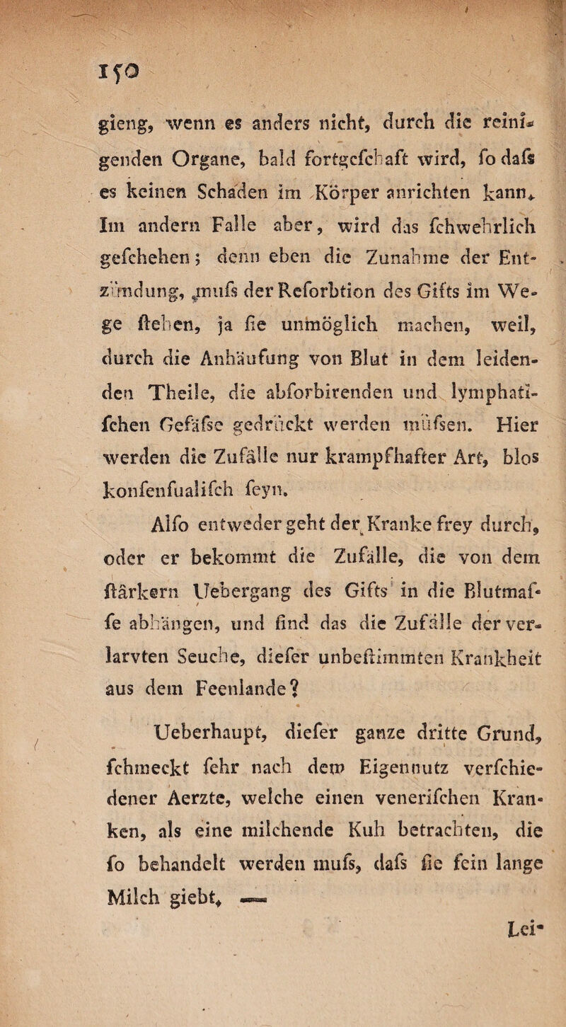 gieng, wenn es anders nicht, durch die reini* genden Organe, bald fortgcfcbaft wird, fo dafs es keinen Schaden im Körper anrichten kann* Im andern Falle aber, wird das fchwehrlich gefchehen; denn eben die Zunahme der Ent¬ zündung, ^inufs der Reforbtion des Gifts im We¬ ge liehen, ja Oe unmöglich machen, weil, durch die Anhäufung von Blut in dem leiden¬ den Theile, die ahforbirenden und lymphaii- fchen Gefäfse gedruckt werden mdfsen. Hier werden die Zufälle nur krampfhafter Art, blos konfenfualifch feyn. Alfo entweder geht der Kranke frey durch, oder er bekommt die Zufälle, die von dem Bärkern Uebergang des Gifts in die Blutmaf« fe abhängen, und find das die Zufälle der ver¬ langen Seuche, diefer unbeßimmten Krankheit aus dem Feenlande? Ueberhaupt, diefer ganze dritte Grund, fchmeekt fehr nach dem Eigennutz verfchie- dener Aerztc, welche einen venerifchen Kran¬ ken, als eine milchende Kuh betrachten, die fo behandelt werden inufs, dafs fie fein lange Milch giebt, —™ Lei-