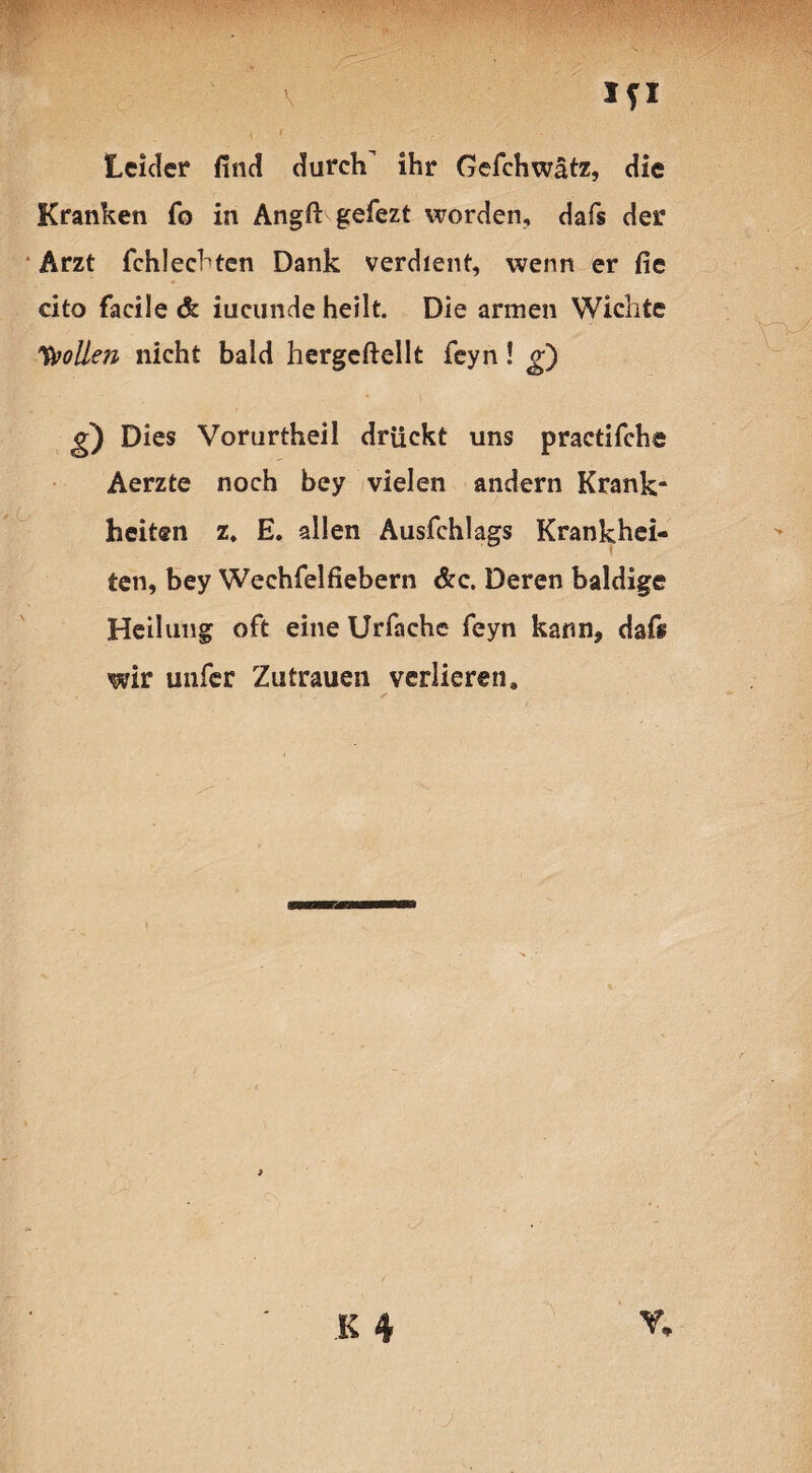 Ifl ' Leider find durch ihr Gefchwätz, die Kranken fo in Angft gefezt worden, dafs der Arzt fchlechten Dank verdient, wenn er fie cito facile & iucunde heilt. Die armen Wichte Sollen nicht bald hergeftellt feyn! g) g) Dies Vorurtheil drückt uns practifche Aerzte noch bey vielen andern Krank¬ heiten z, E. allen Ausfchlags Krankhei¬ ten, bey Weehfelfiebern &c. Deren baldige Heilung oft eine Urfache feyn kann, dafs wir unfer Zutrauen verlieren. K 4 j