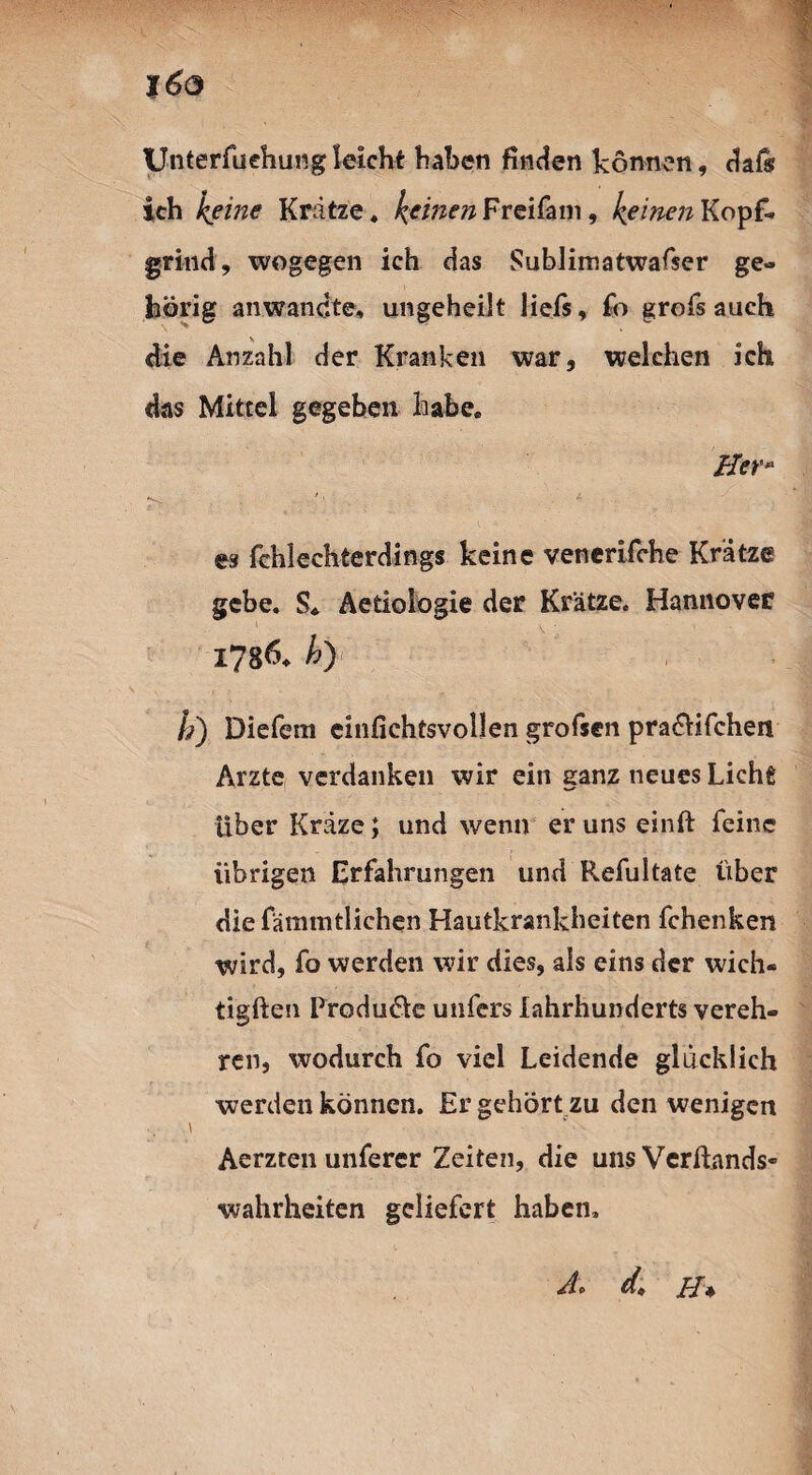 %6o XJnterfuehungleicht haben finden können, dafö ich keine Krätze, keinen FreiCam, keinen Kopf¬ grind, wogegen ich das Sublimatwafser ge¬ hörig anwandte, ungeheilt ließ, fo groß auch die Anzahl der Kranken war, welchen ich das Mittel gegeben habe. Her» es fchlechterdings keine venerifche Krätze gebe. S, Aetiologie der Krätze. Hannover 1786* ki) b) Diefem einfichtsvollen grofsen pradfifchen Arzte verdanken wir ein ganz neues Lichfi UberKräze; und wenn erunseinft feine übrigen Erfahrungen und Refultate über diefämmtlichen Hautkrankheiten fchenken s wird, fo werden wir dies, als eins der wich« tigften Produkte unfers lahrhunderts vereh¬ ren, wodurch fo viel Leidende glücklich werden können. Er gehört zu den wenigen Aerzten unferer Zeiten, die uns Verftands- Wahrheiten geliefert haben. Jlf d* H *