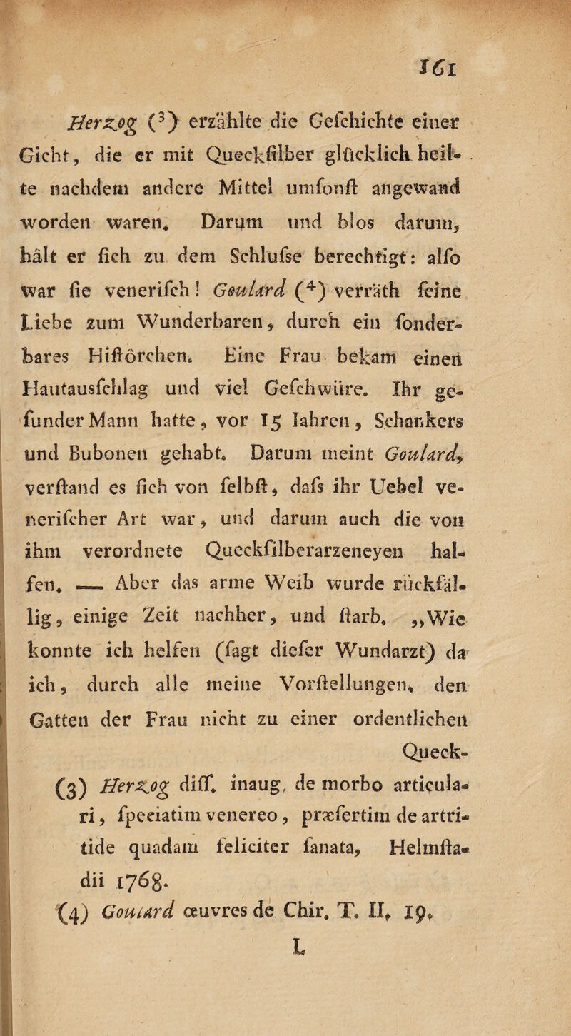 JCi Herzjg (3) erzählte die Cefchichte einer Gicht, die er mit Queckhlber glücklichheils¬ te nachdem andere Mittel umfonft angewand worden waren* Darum und blos darum, hält er fieh zu dem Schlufse berechtigt: alfo war fie venerifch! GmUrd (4) verräth feine Liebe zum Wunderbaren, durch ein fonder- bares FÜftörchen. Eine Frau bekam einen Hautausfchlag und viel Gefchwiire. Ihr ge- funder Mann hatte , vor 15 Jahren , Schankers und Bubonen gehabt. Darum meint GouUrd, verftand es Sich von felbft, dafs ihr Uebel ve- nerifcher Art war, und darum auch die von ihm verordnete Queckfiiberarzeneyen hal¬ fen* — Aber das arme Weib wurde rückfäl¬ lig, einige Zeit nachher, und ftarb. „Wie konnte ich helfen (fagt diefer Wundarzt) da ich, durch alle meine Vorftellungen* den 1 Gatten der Frau nicht zu einer ordentlichen Queck- (3) Herzog diff* inaug. de morbo articula- ri, fpeeiatim venereo, prxfertim de artri- tide quadam feliciter fanata, Helmlla- dii 176g. L